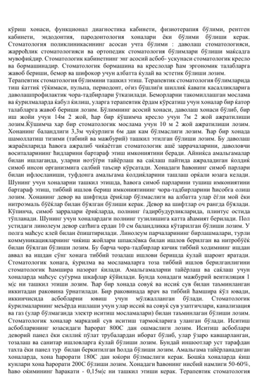 кўриш хонаси, функционал диагностика кабинети, физиотерапия бўлими, рентген 
кабинети, 
эндодонтия, пародонтология хоналари ёки бўлими бўлиши керак. 
Стоматология поликлиникасининг асосан учта бўлими : даволаш стоматологияси, 
жарроћлик стоматологияси ва ортопедик стоматология бўлимлари бўлиши маќсадга 
мувофиќдир. Стоматологик кабинетнинг энг асосий асбоб- ускунаси стоматологик кресло 
ва бормашинадир. Стоматологик бормашина ва креслолар ћам эргономик талабларга 
жавоб бериши, бемор ва шифокор учун албатта ќулай ва эстетик бўлиши лозим. 
Терапевтик стоматология бўлимини ташкил этиш. Терапевтик стоматология бўлимларида 
тиш ќаттиќ тўќимаси, пульпа, периодонт, оѓиз бўшлиѓи шиллиќ ќавати касалликларига 
даволашпрофилактик чора-тадбирлари ўтказилади. Беморларни такомиллашган мослама 
ва ќурилмаларда ќабул ќилиш, уларга терапевтик ёрдам кўрсатиш учун хоналар бир ќатор 
талабларга жавоб бериши лозим. Бўлимнинг асосий хонаси, даволаш хонаси бўлиб, бир 
иш жойи учун 14м 2 жой, ћар бир ќўшимча кресло учун 7м 2 жой ажратилиши 
лозим.Ќўшимча хар бир стоматологик мослама учун 10 м 2 жой ажратилиши лозим. 
Хонанинг баландлиги 3,3м чуќурлиги 6м дан кам бўлмаслиги лозим. Ћар бир хонада 
шамоллатиш тизими (табиий ва мажбурий) ташкил этилган бўлиши лозим. Бу даволаш 
жараёнларида ћавога ажралиб чиќаётган стоматологик ашё заррачаларини, даволовчи 
воситаларининг ћидларини бартараф этиш имкониятини беради. Айниќса амальгамалар 
билан ишлаганда, уларни нотўѓри тайёрлаш ва саќлаш пайтида ажраладиган ќолдиќ 
симоб инсон организмига салбий таъсир кўрсатади. Хонадаги ћавонинг симоб парлари 
билан ифлосланиши, туфдонга амальгама ќолдиќларини ташлаш орќали юзага келади. 
Шунинг учун хоналарни ташкил этишда, ћавога симоб парларини тушиш имкониятини 
бартараф этиш, тиббий ишлов бериш имкониятининг чора-тадбирларини ћисобга олиш 
лозим. Хонанинг девор ва шифтида ёриќлар бўлмаслиги ва албатта улар ёѓли мой ёки 
нитроэмаль бўёќлар билан бўялган бўлиши керак. Девор ва шифтлар оч рангда бўялади. 
Кўпинча, симоб зарралари ёриќларда, полнинг ѓадирбудурликларида, плинтус остида 
тўпланади. Шунинг учун хоналардаги полнинг тузилишига катта аћамият берилади. Пол 
устидаги линолеум девор сатћига ердан 10 см баландликка кўтарилган бўлиши лозим. У 
полга маћсус клей билан ёпиштирилади. Линолеум парчаларининг бирлашмалари, турли 
коммуникацияларнинг чиќиш жойлари шпаклёвка билан ишлов берилган ва нитробўёќ 
билан бўялган бўлиши лозим. Бу барча чора-тадбирлар кичик тиббий ходимнинг ишдан 
аввал ва ишдан сўнг хонага тиббий тозалаш ишлови беришда ќулай шароит яратади. 
Стоматологик хонага, ќурилма ва мосламаларга тоза тиббий ишлов берилганлигини 
стоматологик ћамшира назорат ќилади. Амальгамаларни тайёрлаш ва саќлаш учун 
хоналарда маћсус суѓурма шкафлар ќўйилади. Бунда хонадаги мажбурий вентиляция 1 
м|с ни ташкил этиши лозим. Ћар бир хонада совуќ ва иссиќ сув билан таъминланган 
иккитадан раковина ўрнатилади. Бир раковинада врач ва тиббий ћамшира ќўл ювади, 
иккинчисида 
асбобларни 
ювиш 
учун 
мўлжалланган 
бўлади. 
Стоматологик 
ќурилмаларнинг меъёрда ишлаши учун улар иссиќ ва совуќ сув узатгичлари, канализация 
ва газ (улар бўлмаганда электр иситиш мосламалари) билан таъминлаган бўлиши лозим. 
Стоматологик хоналар марказий сув иситиш тармоќларига уланган бўлади. Иситиш 
асбобларининг юзасидаги ћарорат 800С дан ошмаслиги лозим. Иситиш асбоблари 
деворий панел ёки силлиќ пўлат трубалардан иборат бўлиб, улар ўзаро кавшарланган, 
тозалаш ва санитар ишловларга ќулай бўлиши лозим. Бундай иншоотлар уст тарафдан 
тахта ёки панел тур  билан беркитилган ћолда бўлиши лозим. Амальгама тайёрланадиган 
хоналарда, хона ћарорати 180С дан юќори бўлмаслиги керак. Бошќа хоналарда ќиш 
кунлари хона ћарорати 200С бўлиши лозим. Хонадаги ћавонинг нисбий намлиги 50-60%, 
ћаво оќимининг ћаракати - 0,15м|с ни ташкил этиши керак. Терапевтик стоматология 
