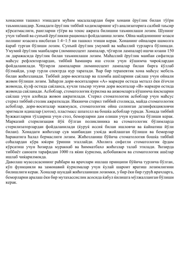 хонасини ташкил этишдаги мућим масалалардан бири хонани ёруѓлик билан тўѓри 
таъминлашдир. Хонадаги ёруѓлик тиббий ходимларнинг кўз анализаторига салбий таъсир 
кўрсатмаслиги, рангларни тўѓри ва текис ажрата билишни таъминлаши лозим. Шунинг 
учун табиий ва сунъий ёруѓликни рационал фойдаланиш лозим. Ойна майдонининг юзаси 
полнинг юзасига нисбатан 1:4÷1:5 ни ташкил этиши керак. Хонанинг ойналари шамолга 
ќараб турган бўлиши лозим. Сунъий ёруѓлик умумий ва маћаллий турларга бўлинади. 
Умумий ёруѓлик манбалари (люминесцент лампалар, чўгирли лампалар) ишчи юзани 150 
лк даражасида ёруѓлик билан таъминлаши лозим. Маћаллий ёруѓлик манбаи сифатида 
маћсус рефлекторлардан, тиббий ћамшира иш столи учун ќўшимча чироќлардан 
фойдаланилади. Чўгирли лампаларни люминесцент лампалар билан бирга ќўллаб 
бўлмайди, улар турли спектрда нур таратади. Ћар бир терапевтик хона маћсус мебель 
билан жићозланади. Тиббий дори-воситалар ва пломба ашёларини саќлаш учун ойнали 
жовон бўлиши лозим. Заћарли дори-воситаларни «А» маркери остида металл ёки ёѓочли 
жовонда, ќулф остида саќланса, кучли таъсир этувчи дори воситалар «В» маркери остида 
жовонда саќланади. Асбоблар, стоматологик ќурилма ва анжомларга ќўшимча ќисмларни 
саќлаш учун алоћида жовон ажратилади. Стерил стоматологик асбоблар учун маћсус 
стерил тиббий столик ажратилади. Иккинчи стерил тиббий столикда, майда стоматологик 
асбоблар, дори-воситалар мажмуаси, стоматологик ойна солинган дезинфекцияловчи 
эритмали идишлар (лоток), пластмасс шпателл ва бошќа асбоблар туради. Хонада тиббий 
ћужжатларни тўлдириш учун стол, беморларни дам олиши учун кушетка бўлиши керак. 
Марказий стерилизация йўќ бўлган поликлиника ва стоматологик бўлимларда 
стерилизаторлардан фойдаланилади (ќуруќ иссиќ билан ишловчи ва ќайнатиш йўли 
билан). Хонадаги жићозлар сув манбаидан узоќда жойлашган бўлиши ва беморлар 
ћаракатига ћалал бермаслиги лозим. Жићозланиш бўйича стоматология бошќа тиббий 
соћалардан кўра юќори ўринни эгаллайди. Аћолига сифатли стоматологик ёрдам 
кўрсатиш учун ћозирда мураккаб ва ћимматбахо жићозлар талаб этилади. Ћозирда 
тиббиёт саноати тарафидан 1000 га яќин ќурилма, асбобанжом ва стоматологик ашёлар 
ишлаб чиќарилмокда.  
Даволаш муассасасининг раћбари ва врачлари ишлаш принципи бўйича турлича бўлган, 
кўп функцияли ва замонавий ќурилмалар учун ќулай шароит яратиш лозимлигини 
билишлиги керак. Хоналар шундай жићозланиши лозимки, у бир ёки бир гурућ врачларга, 
беморларни аралаш ёки бир мутахассислик асосида ќабул ќилишга мўлжалланган бўлиши 
керак.  
 
 
 
 
 
 
 
 
 
 
 
 
 
 
 
