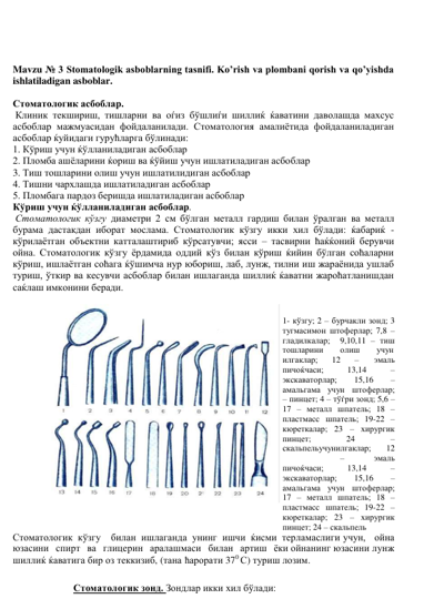  
 
Mavzu № 3 Stomatologik asboblarning tasnifi. Ko’rish va plombani qorish va qo’yishda 
ishlatiladigan asboblar. 
 
Стоматологик асбоблар. 
 Клиник текшириш, тишларни ва oѓиз бўшлиѓи шиллиќ ќаватини даволашда махсус 
асбоблар мажмуасидан фойдаланилади. Стоматология амалиётида фойдаланиладиган 
асбоблар ќуйидаги гурућларга бўлинади:  
1. Кўриш учун ќўлланиладиган асбоблар  
2. Пломба ашёларини ќориш ва ќўйиш учун ишлатиладиган асбоблар  
3. Тиш тошларини олиш учун ишлатилидиган асбоблар  
4. Тишни чархлашда ишлатиладиган асбоблар  
5. Пломбага пардоз беришда ишлатиладиган асбоблар  
Кўриш учун ќўлланиладиган асбоблар. 
 Стоматологик кўзгу диаметри 2 см бўлган металл гардиш билан ўралган ва металл 
бурама дастакдан иборат мослама. Стоматологик кўзгу икки хил бўлади: ќабариќ - 
кўрилаётган объектни катталаштириб кўрсатувчи; ясси – тасвирни ћаќќоний берувчи 
ойна. Стоматологик кўзгу ёрдамида оддий кўз билан кўриш ќийин бўлган соћаларни 
кўриш, ишлаётган соћага ќўшимча нур юбориш, лаб, лунж, тилни иш жараёнида ушлаб 
туриш, ўткир ва кесувчи асбоблар билан ишлаганда шиллиќ ќаватни жароћатланишдан 
саќлаш имконини беради. 
 
 
1- кўзгу; 2 – бурчакли зонд; 3 
тугмасимон штоферлар; 7,8 – 
гладилкалар;  9,10,11 – тиш 
тошларини 
олиш 
учун 
илгаклар;       12 
–       эмаль 
пичоќчаси;           13,14            – 
экскаваторлар;        15,16        – 
амальгама учун штоферлар; 
– пинцет; 4 – тўѓри зонд; 5,6 –
17 – металл шпатель; 18 – 
пластмасс шпатель; 19-22 – 
кюреткалар; 23 – хирургик 
пинцет; 
24 
– 
скальпельучунилгаклар;       12
 
–       эмаль 
пичоќчаси;           13,14            – 
экскаваторлар;        15,16        – 
амальгама учун штоферлар; 
17 – металл шпатель; 18 – 
пластмасс шпатель; 19-22 – 
кюреткалар; 23 – хирургик 
пинцет; 24 – скальпель 
Стоматологик кўзгу билан ишлаганда унинг ишчи ќисми терламаслиги учун, ойна 
юзасини спирт ва глицерин аралашмаси билан артиш ёки ойнанинг юзасини лунж 
шиллиќ ќаватига бир оз теккизиб, (тана ћарорати 370 С) туриш лозим. 
 
 
Стоматологик зонд. Зондлар икки хил бўлади: 
