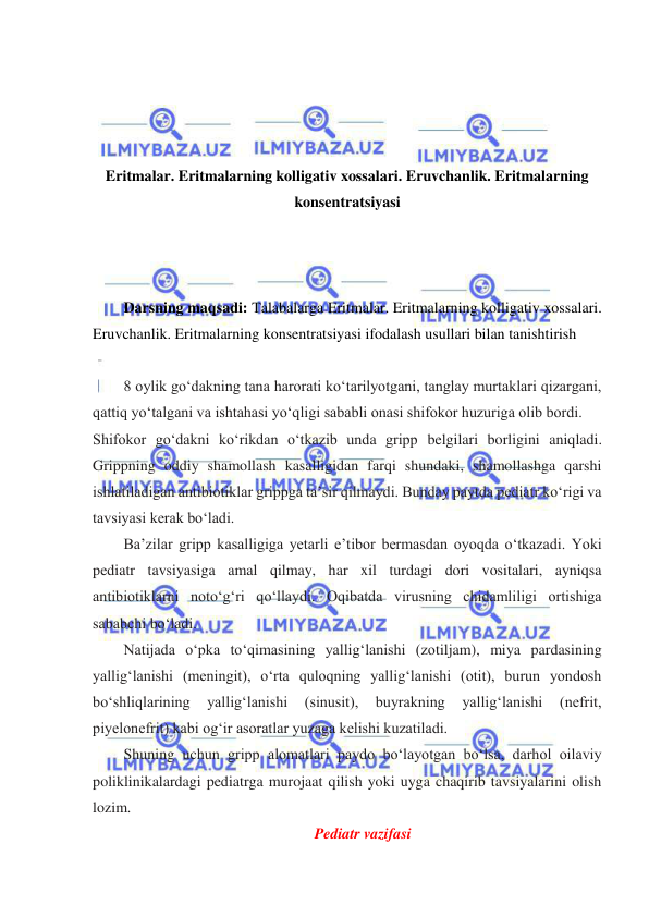  
 
 
 
 
 
Eritmalar. Eritmalarning kolligativ xossalari. Eruvchanlik. Eritmalarning 
konsentratsiyasi 
 
 
 
Darsning maqsadi: Talabalarga Eritmalar. Eritmalarning kolligativ xossalari. 
Eruvchanlik. Eritmalarning konsentratsiyasi ifodalash usullari bilan tanishtirish 
 
8 oylik goʻdakning tana harorati koʻtarilyotgani, tanglay murtaklari qizargani, 
qattiq yoʻtalgani va ishtahasi yoʻqligi sababli onasi shifokor huzuriga olib bordi.  
Shifokor goʻdakni koʻrikdan oʻtkazib unda gripp belgilari borligini aniqladi. 
Grippning oddiy shamollash kasalligidan farqi shundaki, shamollashga qarshi 
ishlatiladigan antibiotiklar grippga ta’sir qilmaydi. Bunday paytda pediatr koʻrigi va 
tavsiyasi kerak boʻladi. 
Ba’zilar gripp kasalligiga yetarli e’tibor bermasdan oyoqda oʻtkazadi. Yoki 
pediatr tavsiyasiga amal qilmay, har xil turdagi dori vositalari, ayniqsa 
antibiotiklarni notoʻgʻri qoʻllaydi. Oqibatda virusning chidamliligi ortishiga 
sababchi boʻladi. 
Natijada oʻpka toʻqimasining yalligʻlanishi (zotiljam), miya pardasining 
yalligʻlanishi (meningit), oʻrta quloqning yalligʻlanishi (otit), burun yondosh 
boʻshliqlarining 
yalligʻlanishi 
(sinusit), 
buyrakning 
yalligʻlanishi 
(nefrit, 
piyelonefrit) kabi ogʻir asoratlar yuzaga kelishi kuzatiladi. 
Shuning uchun gripp alomatlari paydo boʻlayotgan boʻlsa, darhol oilaviy 
poliklinikalardagi pediatrga murojaat qilish yoki uyga chaqirib tavsiyalarini olish 
lozim. 
Pediatr vazifasi 
