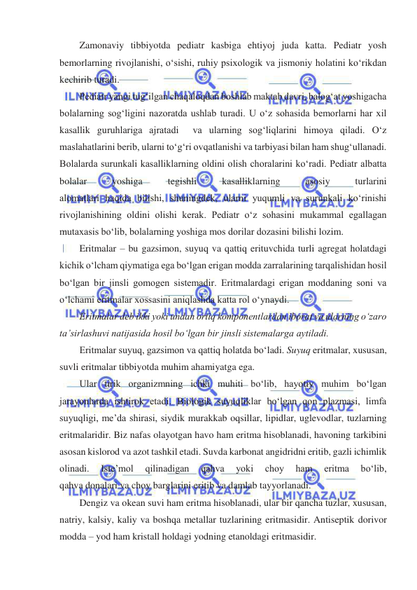  
 
Zamonaviy tibbiyotda pediatr kasbiga ehtiyoj juda katta. Pediatr yosh 
bemorlarning rivojlanishi, oʻsishi, ruhiy psixologik va jismoniy holatini koʻrikdan 
kechirib turadi. 
Pediatr yangi tugʻilgan chaqaloqdan boshlab maktab davri, balogʻat yoshigacha 
bolalarning sogʻligini nazoratda ushlab turadi. U oʻz sohasida bemorlarni har xil 
kasallik guruhlariga ajratadi  va ularning sogʻliqlarini himoya qiladi. Oʻz 
maslahatlarini berib, ularni toʻgʻri ovqatlanishi va tarbiyasi bilan ham shugʻullanadi. 
Bolalarda surunkali kasalliklarning oldini olish choralarini koʻradi. Pediatr albatta 
bolalar 
yoshiga 
tegishli 
kasalliklarning 
asosiy 
turlarini 
alomatlari haqida bilishi, shuningdek, ularni yuqumli va surunkali koʻrinishi 
rivojlanishining oldini olishi kerak. Pediatr oʻz sohasini mukammal egallagan 
mutaxasis boʻlib, bolalarning yoshiga mos dorilar dozasini bilishi lozim. 
Eritmalar – bu gazsimon, suyuq va qattiq erituvchida turli agregat holatdagi 
kichik oʻlcham qiymatiga ega boʻlgan erigan modda zarralarining tarqalishidan hosil 
boʻlgan bir jinsli gomogen sistemadir. Eritmalardagi erigan moddaning soni va 
oʻlchami eritmalar xossasini aniqlashda katta rol oʻynaydi. 
Eritmalar deb ikki yoki undan ortiq komponentlardan iborat va ularning oʻzaro 
ta’sirlashuvi natijasida hosil boʻlgan bir jinsli sistemalarga aytiladi. 
Eritmalar suyuq, gazsimon va qattiq holatda boʻladi. Suyuq eritmalar, xususan, 
suvli eritmalar tibbiyotda muhim ahamiyatga ega. 
Ular tirik organizmning ichki muhiti boʻlib, hayotiy muhim boʻlgan 
jarayonlarda ishtirok etadi. Biologik suyuqliklar bo‘lgan qon plazmasi, limfa 
suyuqligi, me’da shirasi, siydik murakkab oqsillar, lipidlar, uglevodlar, tuzlarning 
eritmalaridir. Biz nafas olayotgan havo ham eritma hisoblanadi, havoning tarkibini 
asosan kislorod va azot tashkil etadi. Suvda karbonat angidridni eritib, gazli ichimlik 
olinadi. 
Iste’mol 
qilinadigan 
qahva 
yoki 
choy 
ham 
eritma 
boʻlib, 
qahva donalari va choy barglarini eritib va damlab tayyorlanadi. 
Dengiz va okean suvi ham eritma hisoblanadi, ular bir qancha tuzlar, xususan, 
natriy, kalsiy, kaliy va boshqa metallar tuzlarining eritmasidir. Antiseptik dorivor 
modda – yod ham kristall holdagi yodning etanoldagi eritmasidir. 
