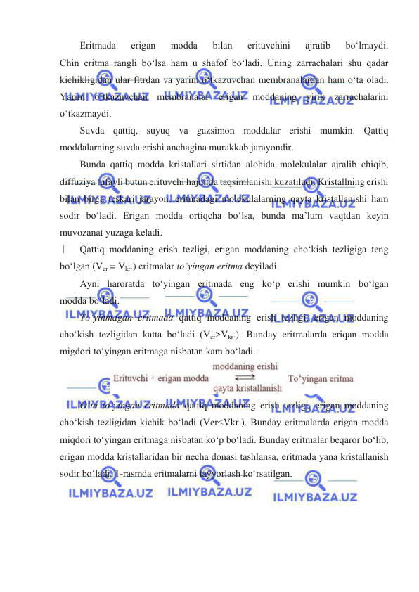  
 
Eritmada 
erigan 
modda 
bilan 
erituvchini 
ajratib 
boʻlmaydi. 
Chin eritma rangli boʻlsa ham u shafof boʻladi. Uning zarrachalari shu qadar 
kichikligidan ular fltrdan va yarim oʻtkazuvchan membranalardan ham oʻta oladi. 
Yarim oʻtkazuvchan membranalar erigan moddaning yirik zarrachalarini 
oʻtkazmaydi.  
Suvda qattiq, suyuq va gazsimon moddalar erishi mumkin. Qattiq 
moddalarning suvda erishi anchagina murakkab jarayondir. 
Bunda qattiq modda kristallari sirtidan alohida molekulalar ajralib chiqib, 
diffuziya tufayli butun erituvchi hajmida taqsimlanishi kuzatiladi. Kristallning erishi 
bilan birga teskari jarayon, eritmadagi molekulalarning qayta kristallanishi ham 
sodir boʻladi. Erigan modda ortiqcha boʻlsa, bunda ma’lum vaqtdan keyin 
muvozanat yuzaga keladi. 
Qattiq moddaning erish tezligi, erigan moddaning choʻkish tezligiga teng  
boʻlgan (Ver = Vkr.) eritmalar toʻyingan eritma deyiladi. 
Ayni haroratda toʻyingan eritmada eng koʻp erishi mumkin boʻlgan 
modda boʻladi. 
Toʻyinmagan eritmada qattiq moddaning erish tezligi, erigan moddaning 
choʻkish tezligidan katta boʻladi (Ver>Vkr.). Bunday eritmalarda eriqan modda 
migdori toʻyingan eritmaga nisbatan kam boʻladi. 
 
Oʻta toʻyingan eritmada qattiq moddaning erish tezligi, erigan moddaning 
choʻkish tezligidan kichik boʻladi (Ver<Vkr.). Bunday eritmalarda erigan modda 
miqdori toʻyingan eritmaga nisbatan koʻp boʻladi. Bunday eritmalar beqaror boʻlib, 
erigan modda kristallaridan bir necha donasi tashlansa, eritmada yana kristallanish 
sodir boʻladi. 1-rasmda eritmalarni tayyorlash koʻrsatilgan. 
