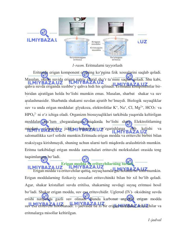  
 
 
1-rasm. Eritmalarni tayyorlash 
Eritmada erigan komponent oʻzining koʻpgina fzik xossalarini saqlab qoladi. 
Masalan, okean suvida erigan natriy xlorid shoʻr ta’mini saqlab qoladi. Shu kabi, 
qahva suvda eriganda xushboʻy qahva hidi his qilinadi. Eritmada komponentlar bir-
biridan ajratilgan holda boʻlishi mumkin emas. Masalan, sharbat  shakar va suv 
aralashmasidir. Sharbatda shakarni suvdan ajratib boʻlmaydi. Biologik suyuqliklar 
suv va unda erigan moddalar: glyukoza, elektrolitlar K+, Na+, Cl, Mg2+, HCO3- va 
HPO42- ni oʻz ichiga oladi. Organizm biosuyuqliklari tarkibida yuqorida keltirilgan 
moddalar ma’lum chegaralangan miqdorda boʻlishi shart. Elektrolitlarning 
miqdori 
oʻzgarishi 
jiddiy 
hujayraviy 
oʻzgarishlarga 
olib 
kelishi 
va 
salomatlikka xavf solishi mumkin.Eritmada erigan modda va erituvchi birbiri bilan 
reaksiyaga kirishmaydi, shuning uchun ularni turli miqdorda aralashtirish mumkin. 
Eritma tarkibidagi erigan modda zarrachalari erituvchi molekulalari orasida teng 
taqsimlangan boʻladi. 
Erigan modda va erituvchilarning turlari 
Erigan modda va erituvchilar qattiq, suyuq hamda gaz holatda boʻlishi mumkin. 
Erigan moddalarning fizikaviy xossalari erituvchiniki bilan bir xil boʻlib qoladi. 
Agar, shakar kristallari suvda eritilsa, shakarning suvdagi suyuq eritmasi hosil 
boʻladi. Shakar erigan modda, suv esa erituvchidir. Uglerod (IV)- oksidning suvda 
erishi natijasida gazli suv olinadi. Bunda karbonat angidrid erigan modda 
suv esa erituvchi hisoblanadi. 1-jadvalda ba’zi bir erigan moddalar, erituvchilar va 
eritmalarga misollar keltirilgan. 
1-jadval 
