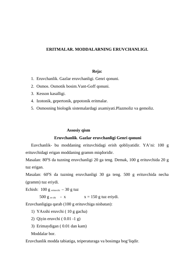 ERITMALAR. MODDALARNING ERUVCHANLIGI.
Reja:
1. Eruvchanlik. Gazlar eruvchanligi. Genri qonuni. 
2. Osmos. Osmotik bosim.Vant-Goff qonuni. 
3. Kesson kasalligi. 
4. Izotonik, gepertonik, gepotonik eritmalar. 
5. Osmosning biologik sistemalardagi axamiyati.Plazmoliz va gemoliz. 
Assosiy qism
Eruvchanlik. Gazlar eruvchanligi Genri qonuni
Euvchanlik-  bu  moddaning  erituvchidagi  erish  qobliyatidir.  YA’ni:  100  g
erituvchidagi erigan moddaning gramm miqdoridir. 
Masalan: 800S da tuzning eruvchanligi 20 ga teng. Demak, 100 g erituvchida 20 g
tuz erigan. 
Masalan:  600S  da  tuzning  eruvchanligi  30  ga  teng.  500  g  erituvchida  necha
(gramm) tuz eriydi. 
Echish:  100 g erituvchi  – 30 g tuz
             500 g er-chi       -  x                 x = 150 g tuz eriydi. 
Eruvchanligiga qarab (100 g erituvchiga nisbatan): 
1) YAxshi eruvchi ( 10 g gacha) 
2) Qiyin eruvchi ( 0.01 -1 g) 
3) Erimaydigan ( 0.01 dan kam) 
Moddalar bor. 
Eruvchanlik modda tabiatiga, teiperaturaga va bosimga bog‘liqdir. 
