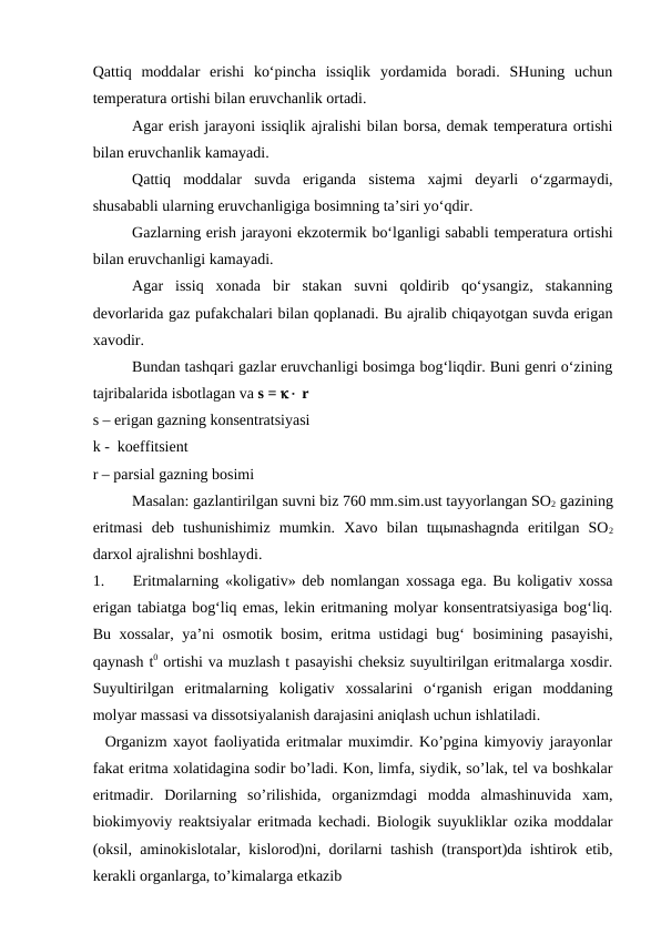 Qattiq  moddalar  erishi  ko‘pincha  issiqlik  yordamida  boradi.  SHuning  uchun
temperatura ortishi bilan eruvchanlik ortadi. 
Agar erish jarayoni issiqlik ajralishi bilan borsa, demak temperatura ortishi
bilan eruvchanlik kamayadi. 
Qattiq  moddalar  suvda  eriganda  sistema  xajmi  deyarli  o‘zgarmaydi,
shusababli ularning eruvchanligiga bosimning ta’siri yo‘qdir. 
Gazlarning erish jarayoni ekzotermik bo‘lganligi sababli temperatura ortishi
bilan eruvchanligi kamayadi. 
Agar  issiq  xonada  bir  stakan  suvni  qoldirib  qo‘ysangiz,  stakanning
devorlarida gaz pufakchalari bilan qoplanadi. Bu ajralib chiqayotgan suvda erigan
xavodir. 
Bundan tashqari gazlar eruvchanligi bosimga bog‘liqdir. Buni genri o‘zining
tajribalarida isbotlagan va s =  r 
s – erigan gazning konsentratsiyasi 
k -  koeffitsient 
r – parsial gazning bosimi 
Masalan: gazlantirilgan suvni biz 760 mm.sim.ust tayyorlangan SO2 gazining
eritmasi  deb  tushunishimiz  mumkin.  Xavo  bilan  tщыnashagnda  eritilgan  SO2
darxol ajralishni boshlaydi. 
1.
Eritmalarning «koligativ» deb nomlangan xossaga ega. Bu koligativ xossa
erigan tabiatga bog‘liq emas, lekin eritmaning molyar konsentratsiyasiga bog‘liq.
Bu xossalar, ya’ni osmotik bosim, eritma ustidagi bug‘ bosimining pasayishi,
qaynash t0 ortishi va muzlash t pasayishi cheksiz suyultirilgan eritmalarga xosdir.
Suyultirilgan  eritmalarning  koligativ  xossalarini  o‘rganish  erigan  moddaning
molyar massasi va dissotsiyalanish darajasini aniqlash uchun ishlatiladi. 
  Organizm xayot faoliyatida eritmalar muximdir. Ko’pgina kimyoviy jarayonlar
fakat eritma xolatidagina sodir bo’ladi. Kon, limfa, siydik, so’lak, tel va boshkalar
eritmadir.  Dorilarning  so’rilishida,  organizmdagi  modda  almashinuvida  xam,
biokimyoviy reaktsiyalar eritmada kechadi. Biologik suyukliklar ozika moddalar
(oksil, aminokislotalar, kislorod)ni, dorilarni tashish (transport)da ishtirok etib,
kerakli organlarga, to’kimalarga etkazib 
