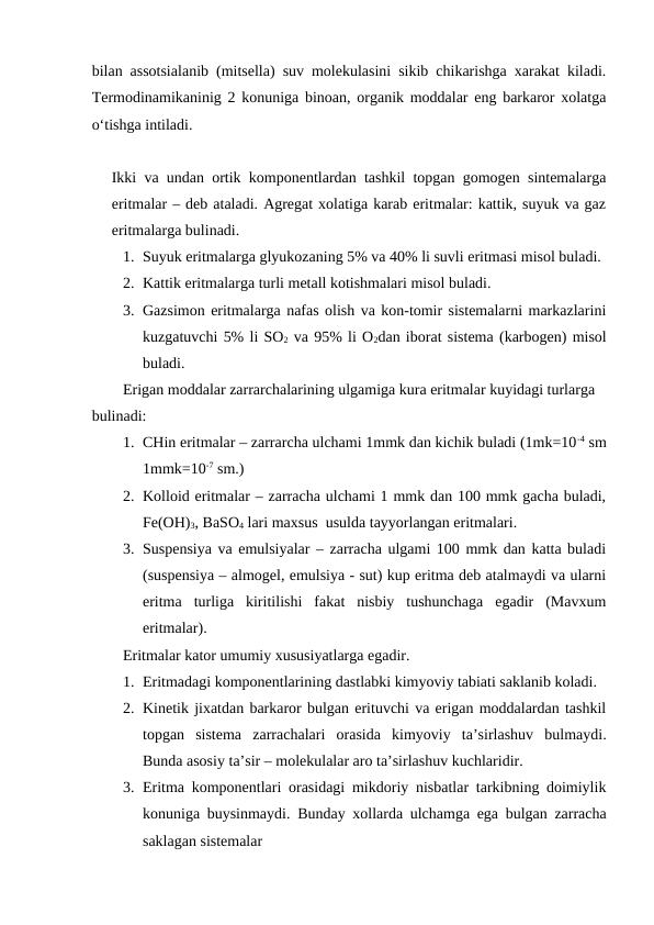bilan assotsialanib (mitsella) suv molekulasini sikib chikarishga xarakat kiladi.
Termodinamikaninig 2 konuniga binoan, organik moddalar eng barkaror xolatga
o‘tishga intiladi. 
Ikki va undan ortik komponentlardan tashkil topgan gomogen sintemalarga
eritmalar – deb ataladi. Agregat xolatiga karab eritmalar: kattik, suyuk va gaz
eritmalarga bulinadi.
1. Suyuk eritmalarga glyukozaning 5% va 40% li suvli eritmasi misol buladi.
2. Kattik eritmalarga turli metall kotishmalari misol buladi.
3. Gazsimon eritmalarga nafas olish va kon-tomir sistemalarni markazlarini
kuzgatuvchi 5% li SO2 va 95% li O2dan iborat sistema (karbogen) misol
buladi.
Erigan moddalar zarrarchalarining ulgamiga kura eritmalar kuyidagi turlarga 
bulinadi:
1. CHin eritmalar – zarrarcha ulchami 1mmk dan kichik buladi (1mk=10-4 sm
1mmk=10-7 sm.)
2. Kolloid eritmalar – zarracha ulchami 1 mmk dan 100 mmk gacha buladi,
Fe(OH)3, BaSO4 lari maxsus  usulda tayyorlangan eritmalari.  
3. Suspensiya va emulsiyalar – zarracha ulgami 100 mmk dan katta buladi
(suspensiya – almogel, emulsiya - sut) kup eritma deb atalmaydi va ularni
eritma  turliga  kiritilishi  fakat  nisbiy  tushunchaga  egadir  (Mavxum
eritmalar).
Eritmalar kator umumiy xususiyatlarga egadir.
1. Eritmadagi komponentlarining dastlabki kimyoviy tabiati saklanib koladi.
2. Kinetik jixatdan barkaror bulgan erituvchi va erigan moddalardan tashkil
topgan  sistema  zarrachalari  orasida  kimyoviy  ta’sirlashuv  bulmaydi.
Bunda asosiy ta’sir – molekulalar aro ta’sirlashuv kuchlaridir.
3. Eritma komponentlari orasidagi mikdoriy nisbatlar tarkibning doimiylik
konuniga buysinmaydi.  Bunday xollarda ulchamga ega bulgan zarracha
saklagan sistemalar 
