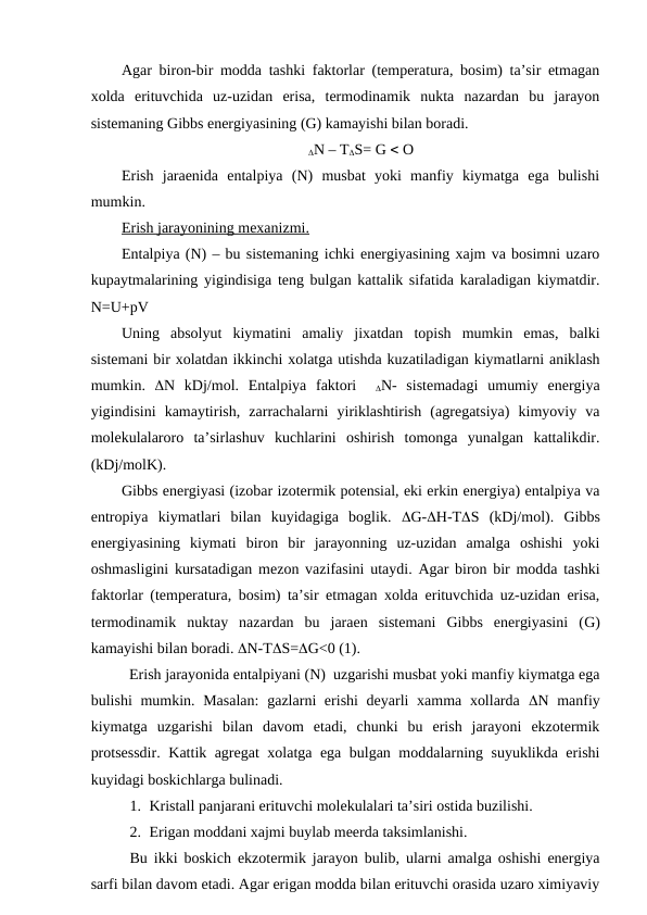 Agar biron-bir modda tashki faktorlar (temperatura, bosim) ta’sir etmagan
xolda  erituvchida  uz-uzidan  erisa,  termodinamik  nukta  nazardan  bu  jarayon
sistemaning Gibbs energiyasining (G) kamayishi bilan boradi.  
N – TS= G  O
Erish  jaraenida  entalpiya  (N)  musbat  yoki  manfiy  kiymatga  ega  bulishi
mumkin.
Erish jarayonining mexanizmi.
Entalpiya (N) – bu sistemaning ichki energiyasining xajm va bosimni uzaro
kupaytmalarining yigindisiga teng bulgan kattalik sifatida karaladigan kiymatdir.
N=U+pV
Uning  absolyut  kiymatini  amaliy  jixatdan  topish  mumkin  emas,  balki
sistemani bir xolatdan ikkinchi xolatga utishda kuzatiladigan kiymatlarni aniklash
mumkin.  N  kDj/mol.  Entalpiya  faktori   N-  sistemadagi  umumiy  energiya
yigindisini  kamaytirish,  zarrachalarni  yiriklashtirish  (agregatsiya)  kimyoviy  va
molekulalaroro  ta’sirlashuv  kuchlarini  oshirish  tomonga  yunalgan  kattalikdir.
(kDj/molK).
Gibbs energiyasi (izobar izotermik potensial, eki erkin energiya) entalpiya va
entropiya  kiymatlari  bilan  kuyidagiga  boglik.  G-H-TS (kDj/mol).  Gibbs
energiyasining  kiymati  biron  bir  jarayonning  uz-uzidan  amalga  oshishi  yoki
oshmasligini kursatadigan mezon vazifasini utaydi. Agar biron bir modda tashki
faktorlar (temperatura, bosim) ta’sir etmagan xolda erituvchida uz-uzidan erisa,
termodinamik  nuktay  nazardan  bu  jaraen  sistemani  Gibbs  energiyasini  (G)
kamayishi bilan boradi. N-TS=G<0 (1).
Erish jarayonida entalpiyani (N)  uzgarishi musbat yoki manfiy kiymatga ega
bulishi  mumkin. Masalan:  gazlarni erishi  deyarli  xamma xollarda  N manfiy
kiymatga  uzgarishi  bilan  davom  etadi,  chunki  bu  erish  jarayoni  ekzotermik
protsessdir.  Kattik agregat xolatga ega bulgan moddalarning suyuklikda erishi
kuyidagi boskichlarga bulinadi.
1. Kristall panjarani erituvchi molekulalari ta’siri ostida buzilishi.
2. Erigan moddani xajmi buylab meerda taksimlanishi.
Bu ikki boskich ekzotermik jarayon bulib, ularni amalga oshishi energiya
sarfi bilan davom etadi. Agar erigan modda bilan erituvchi orasida uzaro ximiyaviy
