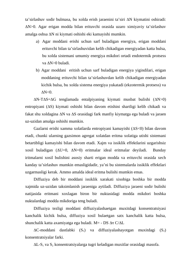 ta’sirlashuv sodir bulmasa, bu xolda erish jaraenini ta’siri N kiymatini oshiradi:
N>0. Agar erigan modda bilan erituvchi orasida uzaro ximiyaviy ta’sirlashuv
amalga oshsa N ni kiymati oshishi eki kamayishi mumkin.
a) Agar moddani erishi uchun sarf buladigan energiya, erigan moddani
erituvchi bilan ta’sirlashuvidan kelib chikadigan energiyadan katta bulsa,
bu xolda sistemani umumiy energiya mikdori ortadi endotermik protsess
va N>0 buladi.
b) Agar moddani  eritish uchun sarf buladigan energiya yigindilari, erigan
moddaning erituvchi bilan ta’sirlashuvdan kelib chikadigan energiyadan
kichik bulsa, bu xolda sistema energiya yukatadi (ekzotermik protsess) va
N<0.
N-TS=G  tenglamada  entalpiyaning  kiymati  musbat  bulishi  (N>0)
entropiyani (S) kiymati oshishi bilan davom etishini shartligi kelib chikadi va
fakat shu xoldagina N va S orasidagi fark manfiy kiymatga ega buladi va jaraen
uz-uzidan amalga oshishi mumkin.
Gazlarni erishi xamma xolatlarda entropiyani kamayishi (S<0) bilan davom
etadi, chunki ularning gazsimon agregat xolatdan eritma xolatiga utishi sistemani
betartibligi kamayishi bilan davom etadi. Xajm va issiklik effektlarini uzgarishsiz
xosil  buladigan  (U=0,  N=0)  eritmalar  ideal  eritmalar  deyiladi.   Bunday
iritmalarni xosil bulishini asosiy sharti erigan modda va erituvchi orasida xech
kanday ta’sirlashuv mumkin emasligidadir, ya’ni bu sistemalarda issiklik effektlari
uzgarmasligi kerak. Ammo amalda ideal eritma bulishi mumkin emas.
Diffuziya  deb  bir  moddani  issiklik  xarakati  xisobiga  boshka  bir  modda
xajmida uz-uzidan taksimlanish jaraeniga aytiladi. Diffuziya jaraeni sodir bulishi
natijasida  eritmani  xoxlagan  biron  bir  nuktasidagi  modda  mikdori  boshka
nuktalardagi modda mikdoriga teng buladi.
Diffuziya  tezligi  moddani  diffuziyalashaetgan  muxitdagi  konsentratsiyasi
kanchalik  kichik  bulsa,  diffuziya  xosil  bulaetgan  satx  kanchalik  katta  bulsa,
shunchalik katta axamiyatga ega buladi. M= - DS  C/L   
C-moddani  dastlabki  (S1)  va  diffuziyalashayotgan  muxitdagi  (S2)
konsentratsiyalar farki.
L-S1 va S2 konsentratsiyalarga tugri keladigan muxitlar orasidagi masofa.
