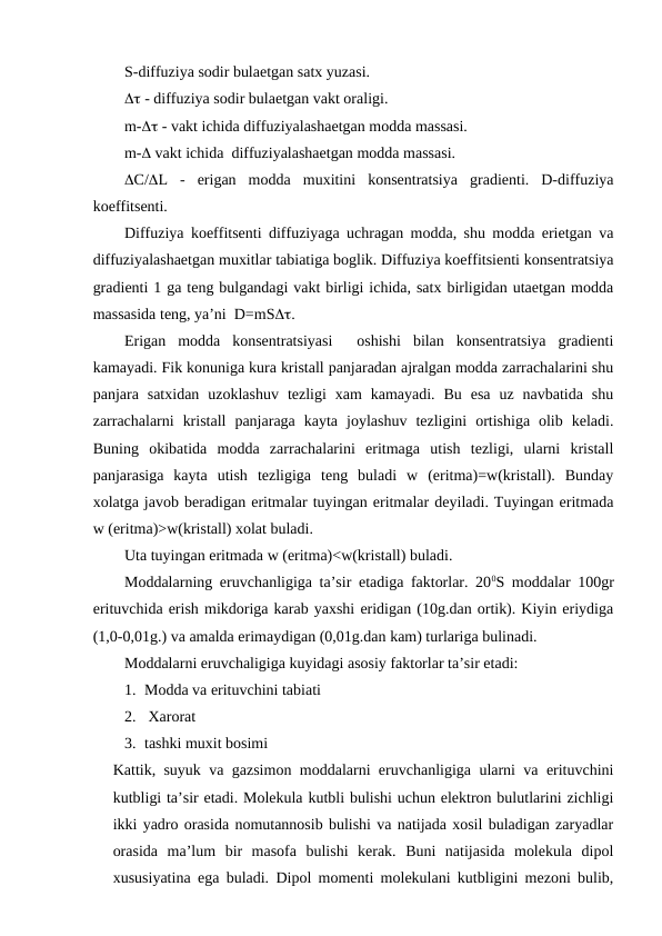 S-diffuziya sodir bulaetgan satx yuzasi.
 - diffuziya sodir bulaetgan vakt oraligi. 
m- - vakt ichida diffuziyalashaetgan modda massasi. 
m- vakt ichida  diffuziyalashaetgan modda massasi.
C/L  -  erigan  modda  muxitini  konsentratsiya  gradienti.  D-diffuziya
koeffitsenti.
Diffuziya koeffitsenti diffuziyaga uchragan modda, shu modda erietgan va
diffuziyalashaetgan muxitlar tabiatiga boglik. Diffuziya koeffitsienti konsentratsiya
gradienti 1 ga teng bulgandagi vakt birligi ichida, satx birligidan utaetgan modda
massasida teng, ya’ni  D=mS.
Erigan  modda  konsentratsiyasi   oshishi  bilan  konsentratsiya  gradienti
kamayadi. Fik konuniga kura kristall panjaradan ajralgan modda zarrachalarini shu
panjara  satxidan  uzoklashuv  tezligi  xam  kamayadi.  Bu  esa  uz  navbatida  shu
zarrachalarni  kristall  panjaraga  kayta  joylashuv  tezligini  ortishiga  olib  keladi.
Buning  okibatida  modda  zarrachalarini  eritmaga  utish  tezligi,  ularni  kristall
panjarasiga  kayta  utish  tezligiga  teng  buladi  w  (eritma)=w(kristall).  Bunday
xolatga javob beradigan eritmalar tuyingan eritmalar deyiladi. Tuyingan eritmada
w (eritma)>w(kristall) xolat buladi.
Uta tuyingan eritmada w (eritma)<w(kristall) buladi.
Moddalarning eruvchanligiga ta’sir etadiga faktorlar. 200S moddalar 100gr
erituvchida erish mikdoriga karab yaxshi eridigan (10g.dan ortik). Kiyin eriydiga
(1,0-0,01g.) va amalda erimaydigan (0,01g.dan kam) turlariga bulinadi.
Moddalarni eruvchaligiga kuyidagi asosiy faktorlar ta’sir etadi:
1. Modda va erituvchini tabiati
2.  Xarorat 
3. tashki muxit bosimi 
Kattik, suyuk va gazsimon moddalarni eruvchanligiga ularni va erituvchini
kutbligi ta’sir etadi. Molekula kutbli bulishi uchun elektron bulutlarini zichligi
ikki yadro orasida nomutannosib bulishi va natijada xosil buladigan zaryadlar
orasida  ma’lum  bir  masofa  bulishi  kerak.  Buni  natijasida  molekula  dipol
xususiyatina ega buladi. Dipol momenti molekulani kutbligini mezoni bulib,
