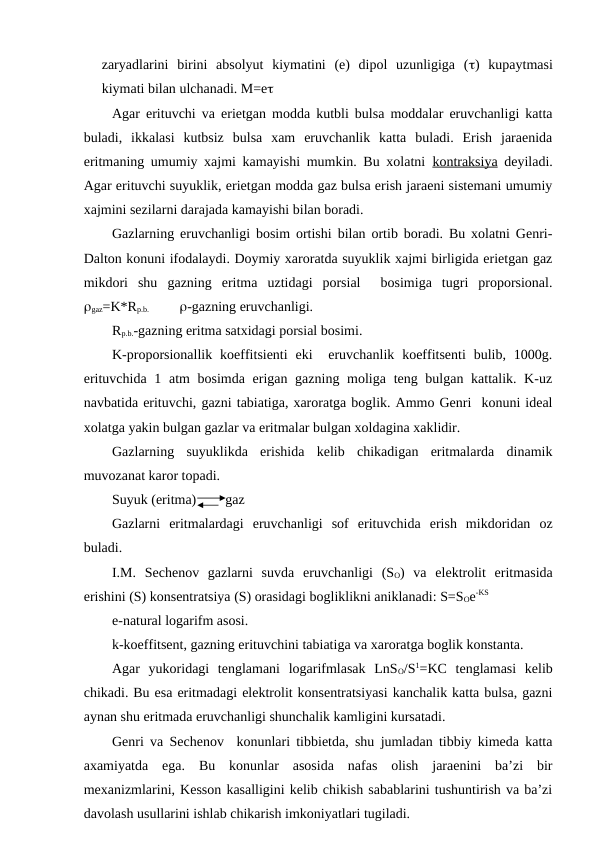 zaryadlarini  birini  absolyut  kiymatini  (e)  dipol  uzunligiga  ()  kupaytmasi
kiymati bilan ulchanadi. M=e
Agar erituvchi va erietgan modda kutbli bulsa moddalar eruvchanligi katta
buladi,  ikkalasi  kutbsiz  bulsa  xam  eruvchanlik  katta  buladi.  Erish  jaraenida
eritmaning umumiy xajmi kamayishi mumkin. Bu xolatni  kontraksiya deyiladi.
Agar erituvchi suyuklik, erietgan modda gaz bulsa erish jaraeni sistemani umumiy
xajmini sezilarni darajada kamayishi bilan boradi. 
Gazlarning eruvchanligi bosim ortishi bilan ortib boradi. Bu xolatni Genri-
Dalton konuni ifodalaydi. Doymiy xaroratda suyuklik xajmi birligida erietgan gaz
mikdori  shu  gazning  eritma  uztidagi  porsial   bosimiga  tugri  proporsional.
gaz=K*Rp.b.               -gazning eruvchanligi.
Rp.b.-gazning eritma satxidagi porsial bosimi.
K-proporsionallik koeffitsienti  eki   eruvchanlik  koeffitsenti  bulib,  1000g.
erituvchida 1 atm bosimda erigan gazning moliga teng bulgan kattalik. K-uz
navbatida erituvchi, gazni tabiatiga, xaroratga boglik. Ammo Genri  konuni ideal
xolatga yakin bulgan gazlar va eritmalar bulgan xoldagina xaklidir.
Gazlarning  suyuklikda  erishida  kelib  chikadigan  eritmalarda  dinamik
muvozanat karor topadi.
Suyuk (eritma) 
gaz
Gazlarni  eritmalardagi  eruvchanligi  sof  erituvchida  erish  mikdoridan  oz
buladi.
I.M.  Sechenov  gazlarni  suvda  eruvchanligi  (SO)  va  elektrolit  eritmasida
erishini (S) konsentratsiya (S) orasidagi bogliklikni aniklanadi: S=SOe-KS
e-natural logarifm asosi.
k-koeffitsent, gazning erituvchini tabiatiga va xaroratga boglik konstanta.
Agar  yukoridagi  tenglamani  logarifmlasak  LnSO/S1=KC  tenglamasi  kelib
chikadi. Bu esa eritmadagi elektrolit konsentratsiyasi kanchalik katta bulsa, gazni
aynan shu eritmada eruvchanligi shunchalik kamligini kursatadi.
Genri va Sechenov  konunlari tibbietda, shu jumladan tibbiy kimeda katta
axamiyatda  ega.  Bu  konunlar  asosida  nafas  olish  jaraenini  ba’zi  bir
mexanizmlarini, Kesson kasalligini kelib chikish sabablarini tushuntirish va ba’zi
davolash usullarini ishlab chikarish imkoniyatlari tugiladi.
