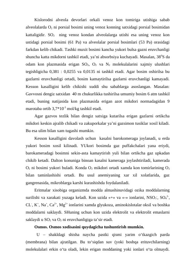 Kislorodni  alveola  devorlari  orkali  venoz  kon  tomiriga  utishiga  sabab
alveolalarda O2 ni porsial bosimi uning venoz konning satxidagi porsial bosimidan
kattaligidir. SO2  ning venoz kondan alveolalarga utishi esa uning venoz kon
ustidagi porsial bosimi (61 Pa) va alveolalar porsial bosimlari (53 Pa) orasidagi
farkdan kelib chikadi. Tashki muxit bosimi kancha yukori bulsa gazni eruvchanligi
shuncha katta mikdorni tashkil etadi, ya’ni absorbsiya kuchayadi. Masalan, 380S da
odam  kon  plazmasida  erigan  SO2,  O2 va  N2 molekulalarini  xajmiy  ulushlari
tegishligicha 0,381 : 0,0255 va 0,0135 ni tashkil etadi. Agar bosim oshirilsa bu
gazlarni eruvchanligi ortadi, bosim kamaytirilsa gazlarni eruvchanligi kamayadi.
Kesson  kasalligini  kelib  chikishi  xuddi  shu  sabablarga  asoslangan.  Masalan:
Gavvosni dengiz satxidan  40 m chukurlikka tushirilsa umumiy bosim 6 atm tashkil
etadi,  buning  natijasida  kon  plazmasida  erigan  azot  mikdori  normadagidan  9
marotaba ortib 3,7*10-3 mol/kg tashkil etadi.
Agar gazvos tezlik bilan dengiz satxiga kutarilsa erigan gazlarni ortikcha
mikdori keskin ajralib chikadi va zakuporkalar ya’ni gazsimon tusiklar xosil kiladi.
Bu esa ulim bilan xam tugashi mumkin.
Kesson kasalligini davolash uchun  kasalni barokomeraga joylanadi, u erda
yukori  bosim  xosil  kilinadi.  YUkori  bosimda  gaz  puffakchalari  yana  eriydi,
barokameradagi bosimni sekin-asta kamaytirish yuli bilan ortikcha gaz upkadan
chikib ketadi. Dalton konuniga binoan kasalni kameraga joylashtiriladi, kamerada
O2 ni bosimi yukori buladi. Konda O2 mikdori ortadi xamda kon tomirlarining O2
bilan  taminlashishi  ortadi.  Bu  usul  anemiyaning  xar  xil  xolatlarida,  gaz
gangrenasida, mikroblarga karshi kurashishda foydalaniladi.
Eritmalar xisobiga organizmda modda almashinuvidagi ozika moddalarning
surilishi va xarakati yuzaga keladi. Kon uzida «+» va «-» ionlarini, NSO3
-, SO4
2-,
CL-, K+, Na+, Ca2+, Mg2+ ionlarini xamda glyukoza, aminokislotalar oksil va boshka
moddalarni saklaydi. SHuning uchun kon uzida elektrolit va elektrolit emaslarni
saklaydi u SO2 va O2 ni eruvchanligiga ta’sir etadi.   
Osmos. Osmos xodisasini quydagicha tushuntirish mumkin.
U  –  shakldagi  shisha  naycha  pastki  qismi  yarim  o‘tkazgich  parda
(membrana)  bilan  ajratilgan.  Bu  to‘siqdan  suv  (yoki  boshqa  erituvchilarning)
molekulalari erkin o‘ta oladi, lekin erigan moddaning yoki ionlari o‘ta olmaydi.
