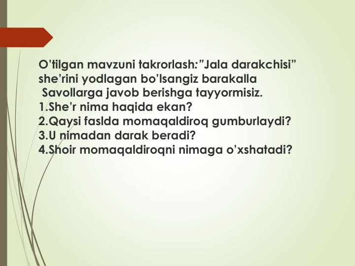 O’tilgan mavzuni takrorlash:”Jala darakchisi” 
she’rini yodlagan bo’lsangiz barakalla
Savollarga javob berishga tayyormisiz.
1.She’r nima haqida ekan?
2.Qaysi faslda momaqaldiroq gumburlaydi?
3.U nimadan darak beradi?
4.Shoir momaqaldiroqni nimaga o’xshatadi?
