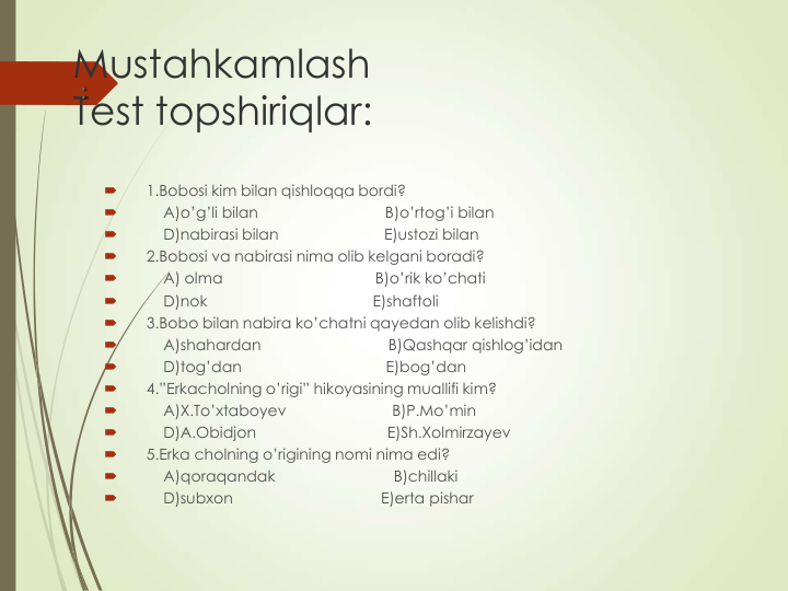 Mustahkamlash
Test topshiriqlar:

1.Bobosi kim bilan qishloqqa bordi?

A)o’g’li bilan                              B)o’rtog’i bilan

D)nabirasi bilan                         E)ustozi bilan

2.Bobosi va nabirasi nima olib kelgani boradi?

A) olma                                    B)o’rik ko’chati

D)nok                                       E)shaftoli

3.Bobo bilan nabira ko’chatni qayedan olib kelishdi?

A)shahardan                              B)Qashqar qishlog’idan

D)tog’dan                                  E)bog’dan

4.”Erkacholning o’rigi” hikoyasining muallifi kim?

A)X.To’xtaboyev                         B)P.Mo’min

D)A.Obidjon                               E)Sh.Xolmirzayev

5.Erka cholning o’rigining nomi nima edi?

A)qoraqandak                            B)chillaki

D)subxon                                   E)erta pishar
:
