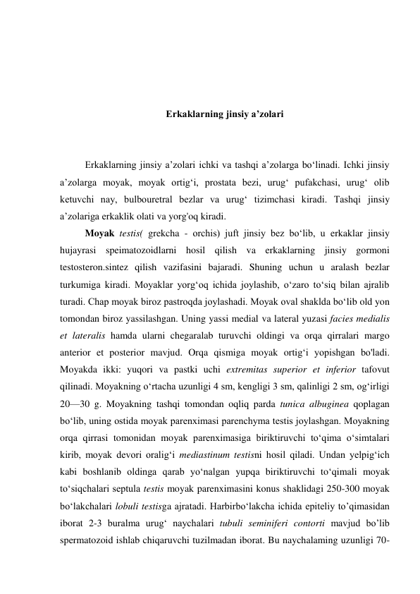  
 
 
 
Erkaklarning jinsiy a’zolari 
 
 
Erkaklarning jinsiy a’zolari ichki va tashqi a’zolarga bo‘linadi. Ichki jinsiy 
a’zolarga moyak, moyak ortig‘i, prostata bezi, urug‘ pufakchasi, urug‘ olib 
ketuvchi nay, bulbouretral bezlar va urug‘ tizimchasi kiradi. Tashqi jinsiy 
a’zolariga erkaklik olati va yorg'oq kiradi. 
Moyak testis( grekcha - orchis) juft jinsiy bez bo‘lib, u erkaklar jinsiy 
hujayrasi speimatozoidlarni hosil qilish va erkaklarning jinsiy gormoni 
testosteron.sintez qilish vazifasini bajaradi. Shuning uchun u aralash bezlar 
turkumiga kiradi. Moyaklar yorg‘oq ichida joylashib, o‘zaro to‘siq bilan ajralib 
turadi. Chap moyak biroz pastroqda joylashadi. Moyak oval shaklda bo‘lib old yon 
tomondan biroz yassilashgan. Uning yassi medial va lateral yuzasi facies medialis 
et lateralis hamda ularni chegaralab turuvchi oldingi va orqa qirralari margo 
anterior et posterior mavjud. Orqa qismiga moyak ortig‘i yopishgan bo'ladi. 
Moyakda ikki: yuqori va pastki uchi extremitas superior et inferior tafovut 
qilinadi. Moyakning o‘rtacha uzunligi 4 sm, kengligi 3 sm, qalinligi 2 sm, og‘irligi 
20—30 g. Moyakning tashqi tomondan oqliq parda tunica albuginea qoplagan 
bo‘lib, uning ostida moyak parenximasi parenchyma testis joylashgan. Moyakning 
orqa qirrasi tomonidan moyak parenximasiga biriktiruvchi to‘qima o‘simtalari 
kirib, moyak devori oralig‘i mediastinum testisni hosil qiladi. Undan yelpig‘ich 
kabi boshlanib oldinga qarab yo‘nalgan yupqa biriktiruvchi to‘qimali moyak 
to‘siqchalari septula testis moyak parenximasini konus shaklidagi 250-300 moyak 
bo‘lakchalari lobuli testisga ajratadi. Harbirbo‘lakcha ichida epiteliy to’qimasidan 
iborat 2-3 buralma urug‘ naychalari tubuli seminiferi contorti mavjud bo’lib 
spermatozoid ishlab chiqaruvchi tuzilmadan iborat. Bu naychalaming uzunligi 70-
