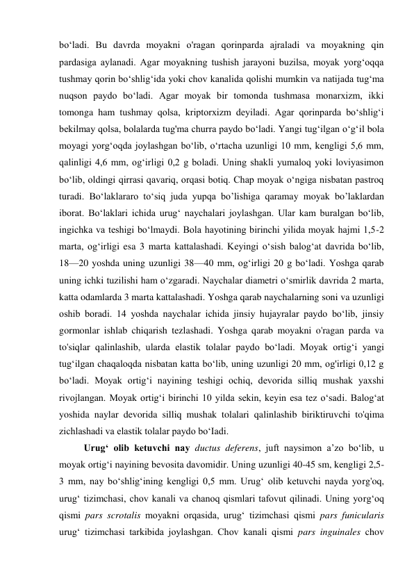 bo‘ladi. Bu davrda moyakni o'ragan qorinparda ajraladi va moyakning qin 
pardasiga aylanadi. Agar moyakning tushish jarayoni buzilsa, moyak yorg‘oqqa 
tushmay qorin bo‘shlig‘ida yoki chov kanalida qolishi mumkin va natijada tug‘ma 
nuqson paydo bo‘ladi. Agar moyak bir tomonda tushmasa monarxizm, ikki 
tomonga ham tushmay qolsa, kriptorxizm deyiladi. Agar qorinparda bo‘shlig‘i 
bekilmay qolsa, bolalarda tug'ma churra paydo bo‘ladi. Yangi tug‘ilgan o‘g‘il bola 
moyagi yorg‘oqda joylashgan bo‘lib, o‘rtacha uzunligi 10 mm, kengligi 5,6 mm, 
qalinligi 4,6 mm, og‘irligi 0,2 g boladi. Uning shakli yumaloq yoki loviyasimon 
bo‘lib, oldingi qirrasi qavariq, orqasi botiq. Chap moyak o‘ngiga nisbatan pastroq 
turadi. Bo‘laklararo to‘siq juda yupqa bo’lishiga qaramay moyak bo’laklardan 
iborat. Bo‘laklari ichida urug‘ naychalari joylashgan. Ular kam buralgan bo‘lib, 
ingichka va teshigi bo‘lmaydi. Bola hayotining birinchi yilida moyak hajmi 1,5-2 
marta, og‘irligi esa 3 marta kattalashadi. Keyingi o‘sish balog‘at davrida bo‘lib, 
18—20 yoshda uning uzunligi 38—40 mm, og‘irligi 20 g bo‘ladi. Yoshga qarab 
uning ichki tuzilishi ham o‘zgaradi. Naychalar diametri o‘smirlik davrida 2 marta, 
katta odamlarda 3 marta kattalashadi. Yoshga qarab naychalarning soni va uzunligi 
oshib boradi. 14 yoshda naychalar ichida jinsiy hujayralar paydo bo‘lib, jinsiy 
gormonlar ishlab chiqarish tezlashadi. Yoshga qarab moyakni o'ragan parda va 
to'siqlar qalinlashib, ularda elastik tolalar paydo bo‘ladi. Moyak ortig‘i yangi 
tug‘ilgan chaqaloqda nisbatan katta bo‘lib, uning uzunligi 20 mm, og'irligi 0,12 g 
bo‘ladi. Moyak ortig‘i nayining teshigi ochiq, devorida silliq mushak yaxshi 
rivojlangan. Moyak ortig‘i birinchi 10 yilda sekin, keyin esa tez o‘sadi. Balog‘at 
yoshida naylar devorida silliq mushak tolalari qalinlashib biriktiruvchi to'qima 
zichlashadi va elastik tolalar paydo bo‘Iadi. 
Urug‘ olib ketuvchi nay ductus deferens, juft naysimon a’zo bo‘lib, u 
moyak ortig‘i nayining bevosita davomidir. Uning uzunligi 40-45 sm, kengligi 2,5-
3 mm, nay bo‘shlig‘ining kengligi 0,5 mm. Urug‘ olib ketuvchi nayda yorg'oq, 
urug‘ tizimchasi, chov kanali va chanoq qismlari tafovut qilinadi. Uning yorg‘oq 
qismi pars scrotalis moyakni orqasida, urug‘ tizimchasi qismi pars funicularis 
urug‘ tizimchasi tarkibida joylashgan. Chov kanali qismi pars inguinales chov 
