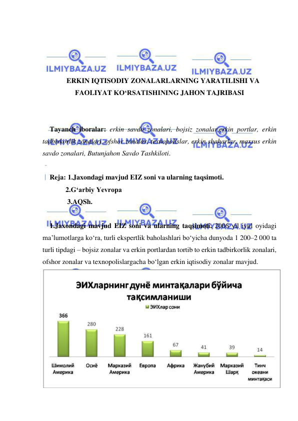  
 
 
 
 
 
ERKIN IQTISODIY ZONALARLARNING YARATILISHI VA 
FAOLIYAT KO‘RSATISHINING JAHON TAJRIBASI 
 
 
Tayanch iboralar: erkin savdo zonalari, bojsiz zonalar,erkin portlar, erkin 
tadbirkorlik zonalari, ofshor zonalar, texnopolislar, erkin shaharlar, maxsus erkin 
savdo zonalari, Butunjahon Savdo Tashkiloti. 
 
Reja: 1.Jaxondagi mavjud EIZ soni va ularning taqsimoti. 
   2.G‘arbiy Yevropa  
    3.AQSh. 
 
1.Jaxondagi mavjud EIZ soni va ularning taqsimoti. 2006 yil iyul oyidagi 
ma’lumotlarga ko‘ra, turli ekspertlik baholashlari bo‘yicha dunyoda 1 200–2 000 ta 
turli tipdagi – bojsiz zonalar va erkin portlardan tortib to erkin tadbirkorlik zonalari, 
ofshor zonalar va texnopolislargacha bo‘lgan erkin iqtisodiy zonalar mavjud. 
 
