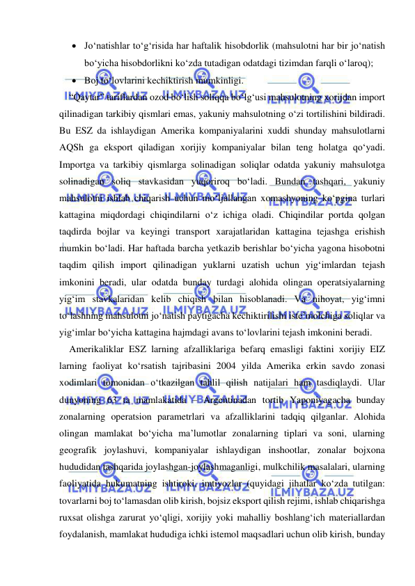  
 
 Jo‘natishlar to‘g‘risida har haftalik hisobdorlik (mahsulotni har bir jo‘natish 
bo‘yicha hisobdorlikni ko‘zda tutadigan odatdagi tizimdan farqli o‘laroq); 
 Boj to‘lovlarini kechiktirish mumkinligi. 
“Qaytar” tariflardan ozod bo‘lish soliqqa bo‘lg‘usi mahsulotning xorijdan import 
qilinadigan tarkibiy qismlari emas, yakuniy mahsulotning o‘zi tortilishini bildiradi. 
Bu ESZ da ishlaydigan Amerika kompaniyalarini xuddi shunday mahsulotlarni 
AQSh ga eksport qiladigan xorijiy kompaniyalar bilan teng holatga qo‘yadi. 
Importga va tarkibiy qismlarga solinadigan soliqlar odatda yakuniy mahsulotga 
solinadigan soliq stavkasidan yuqoriroq bo‘ladi. Bundan tashqari, yakuniy 
mahsulotni ishlab chiqarish uchun mo‘ljallangan xomashyoning ko‘pgina turlari 
kattagina miqdordagi chiqindilarni o‘z ichiga oladi. Chiqindilar portda qolgan 
taqdirda bojlar va keyingi transport xarajatlaridan kattagina tejashga erishish 
mumkin bo‘ladi. Har haftada barcha yetkazib berishlar bo‘yicha yagona hisobotni 
taqdim qilish import qilinadigan yuklarni uzatish uchun yig‘imlardan tejash 
imkonini beradi, ular odatda bunday turdagi alohida olingan operatsiyalarning 
yig‘im stavkalaridan kelib chiqish bilan hisoblanadi. Va nihoyat, yig‘imni 
to‘lashning mahsulotni jo‘natish paytigacha kechiktirilishi iste’molchiga soliqlar va 
yig‘imlar bo‘yicha kattagina hajmdagi avans to‘lovlarini tejash imkonini beradi. 
Amerikaliklar ESZ larning afzalliklariga befarq emasligi faktini xorijiy EIZ 
larning faoliyat ko‘rsatish tajribasini 2004 yilda Amerika erkin savdo zonasi 
xodimlari tomonidan o‘tkazilgan tahlil qilish natijalari ham tasdiqlaydi. Ular 
dunyoning 63 ta mamlakatida – Argentinadan tortib Yaponiyagacha bunday 
zonalarning operatsion parametrlari va afzalliklarini tadqiq qilganlar. Alohida 
olingan mamlakat bo‘yicha ma’lumotlar zonalarning tiplari va soni, ularning 
geografik joylashuvi, kompaniyalar ishlaydigan inshootlar, zonalar bojxona 
hududidan tashqarida joylashgan-joylashmaganligi, mulkchilik masalalari, ularning 
faoliyatida hukumatning ishtiroki, imtiyozlar (quyidagi jihatlar ko‘zda tutilgan: 
tovarlarni boj to‘lamasdan olib kirish, bojsiz eksport qilish rejimi, ishlab chiqarishga 
ruxsat olishga zarurat yo‘qligi, xorijiy yoki mahalliy boshlang‘ich materiallardan 
foydalanish, mamlakat hududiga ichki istemol maqsadlari uchun olib kirish, bunday 
