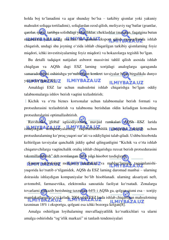  
 
holda boj to‘lanadimi va agar shunday bo‘lsa – tarkibiy qismlar yoki yakuniy 
mahsulot soliqqa tortiladimi), soliqlardan ozod qilish, moliyaviy rag‘batlar (grantlar, 
qarzlar, ijara), tartibga solishdagi yengilliklar, cheklashlar (masalan, faqatgina butun 
mahsulotni yoki uning ma’lum bir qismini eksport qilish maqsadlarida ishlab 
chiqarish, undagi shu joyning o‘zida ishlab chiqarilgan tarkibiy qismlarning foyiz 
miqdori, ichki investitsiyalarning foyiz miqdori) va hokazolarga tegishli bo‘lgan.  
Bu detalli tadqiqot natijalari axborot massivini tahlil qilish asosida ishlab 
chiqilgan va AQSh dagi ESZ larning xorijdagi analoglarga qaraganda 
samaradorligini oshirishga yo‘naltirilgan konkret tavsiyalar bilan birgalikda dunyo 
yuzini ko‘rgan [10]: 
Amaldagi ESZ lar uchun mahsulotni ishlab chiqarishga bo‘lgan oddiy 
talabnomalarga ishlov berish vaqtini tezlashtirish; 
Kichik va o‘rta biznes korxonalar uchun talabnomalar berish formati va 
protsedurasini tezlashtirish va talabnoma berishdan oldin keladigan konsalting 
protseduralarini optimallashtirish. 
Ravshanki, global iqtisodiyotning mavjud ramkalari AQSh ESZ larida 
ishlayotgan kompaniyalarning raqobatbardoshlik darajasini oshirish uchun 
protseduralarning ko‘proq yuqori sur’ati va oddiyligini talab qiladi. Ushbu hisobotda 
keltirilgan tavsiyalar qanchalik jiddiy qabul qilinganligini “Kichik va o‘rta ishlab 
chiqaruvchilarga vaqtinchalik oraliq ishlab chiqarishga ruxsat berish protsedurasini 
takomillashtirish” deb nomlangan 2016 yilgi hisobot tasdiqlaydi.  
Sanoat sektorining moliyaviy manbalari va mablag‘larning taqsimlanishi-
yuqorida ko‘rsatib o‘tilganidek, AQSh da ESZ larning daromad manbai – ularning 
doirasida ishlaydigan kompaniyalar bo‘lib hisoblanadi. ularning aksariyati neft, 
avtomobil, farmasevtika, elektronika sanoatida faoliyat ko‘rsatadi. Zonalarga 
tovarlarni yetkazib berishning taxminan 64% i AQSh ga, qolgan qismi esa – xorijiy 
mamlakatlarga to‘g‘ri keladi. 2004 yilda ESZ larda ishlab chiqarilgan mahsulotning 
taxminan 18% i eksportga, qolgani esa ichki bozorga ketgan[8]. 
Amalga oshirilgan loyihalarning muvaffaqiyatlilik ko‘rsatkichlari va ularni 
amalga oshirishda “og‘irlik markazi” ni tanlash tendensiyalari 
