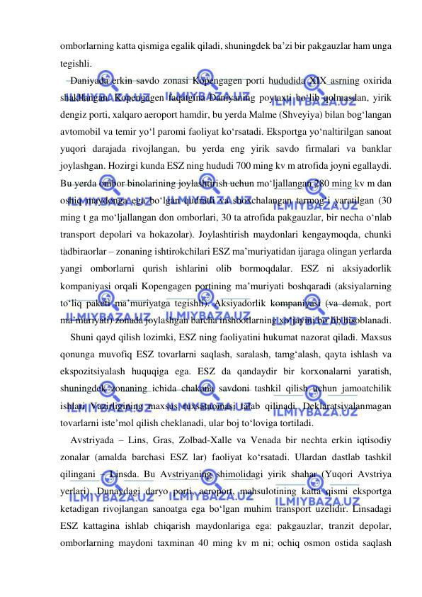  
 
omborlarning katta qismiga egalik qiladi, shuningdek ba’zi bir pakgauzlar ham unga 
tegishli.  
Daniyada erkin savdo zonasi Kopengagen porti hududida XIX asrning oxirida 
shakllangan. Kopengagen faqatgina Daniyaning poytaxti bo‘lib qolmasdan, yirik 
dengiz porti, xalqaro aeroport hamdir, bu yerda Malme (Shveyiya) bilan bog‘langan 
avtomobil va temir yo‘l paromi faoliyat ko‘rsatadi. Eksportga yo‘naltirilgan sanoat 
yuqori darajada rivojlangan, bu yerda eng yirik savdo firmalari va banklar 
joylashgan. Hozirgi kunda ESZ ning hududi 700 ming kv m atrofida joyni egallaydi. 
Bu yerda ombor binolarining joylashtirish uchun mo‘ljallangan 280 ming kv m dan 
oshiq maydonga ega bo‘lgan qudratli va shoxchalangan tarmog‘i yaratilgan (30 
ming t ga mo‘ljallangan don omborlari, 30 ta atrofida pakgauzlar, bir necha o‘nlab 
transport depolari va hokazolar). Joylashtirish maydonlari kengaymoqda, chunki 
tadbiraorlar – zonaning ishtirokchilari ESZ ma’muriyatidan ijaraga olingan yerlarda 
yangi omborlarni qurish ishlarini olib bormoqdalar. ESZ ni aksiyadorlik 
kompaniyasi orqali Kopengagen portining ma’muriyati boshqaradi (aksiyalarning 
to‘liq paketi ma’muriyatga tegishli). Aksiyadorlik kompaniyasi (va demak, port 
ma’muriyati) zonada joylashgan barcha inshootlarning xo‘jayini bo‘lib hisoblanadi.  
Shuni qayd qilish lozimki, ESZ ning faoliyatini hukumat nazorat qiladi. Maxsus 
qonunga muvofiq ESZ tovarlarni saqlash, saralash, tamg‘alash, qayta ishlash va 
ekspozitsiyalash huquqiga ega. ESZ da qandaydir bir korxonalarni yaratish, 
shuningdek zonaning ichida chakana savdoni tashkil qilish uchun jamoatchilik 
ishlari Vazirligining maxsus ruxsatnomasi talab qilinadi. Deklaratsiyalanmagan 
tovarlarni iste’mol qilish cheklanadi, ular boj to‘loviga tortiladi.  
Avstriyada – Lins, Gras, Zolbad-Xalle va Venada bir nechta erkin iqtisodiy 
zonalar (amalda barchasi ESZ lar) faoliyat ko‘rsatadi. Ulardan dastlab tashkil 
qilingani – Linsda. Bu Avstriyaning shimolidagi yirik shahar (Yuqori Avstriya 
yerlari), Dunaydagi daryo porti, aeroport, mahsulotining katta qismi eksportga 
ketadigan rivojlangan sanoatga ega bo‘lgan muhim transport uzelidir. Linsadagi 
ESZ kattagina ishlab chiqarish maydonlariga ega: pakgauzlar, tranzit depolar, 
omborlarning maydoni taxminan 40 ming kv m ni; ochiq osmon ostida saqlash 
