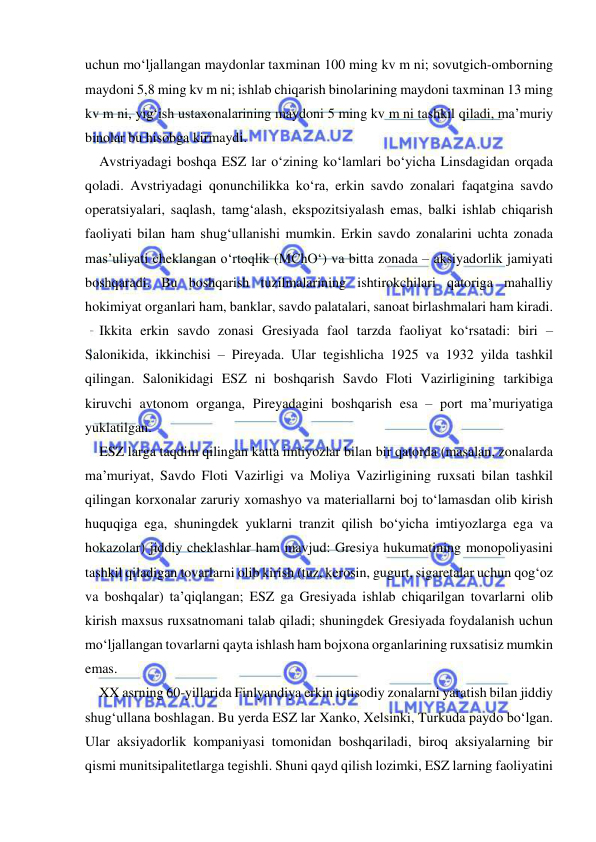  
 
uchun mo‘ljallangan maydonlar taxminan 100 ming kv m ni; sovutgich-omborning 
maydoni 5,8 ming kv m ni; ishlab chiqarish binolarining maydoni taxminan 13 ming 
kv m ni, yig‘ish ustaxonalarining maydoni 5 ming kv m ni tashkil qiladi, ma’muriy 
binolar bu hisobga kirmaydi.   
Avstriyadagi boshqa ESZ lar o‘zining ko‘lamlari bo‘yicha Linsdagidan orqada 
qoladi. Avstriyadagi qonunchilikka ko‘ra, erkin savdo zonalari faqatgina savdo 
operatsiyalari, saqlash, tamg‘alash, ekspozitsiyalash emas, balki ishlab chiqarish 
faoliyati bilan ham shug‘ullanishi mumkin. Erkin savdo zonalarini uchta zonada 
mas’uliyati cheklangan o‘rtoqlik (MChO‘) va bitta zonada – aksiyadorlik jamiyati 
boshqaradi. Bu boshqarish tuzilmalarining ishtirokchilari qatoriga mahalliy 
hokimiyat organlari ham, banklar, savdo palatalari, sanoat birlashmalari ham kiradi.  
Ikkita erkin savdo zonasi Gresiyada faol tarzda faoliyat ko‘rsatadi: biri – 
Salonikida, ikkinchisi – Pireyada. Ular tegishlicha 1925 va 1932 yilda tashkil 
qilingan. Salonikidagi ESZ ni boshqarish Savdo Floti Vazirligining tarkibiga 
kiruvchi avtonom organga, Pireyadagini boshqarish esa – port ma’muriyatiga 
yuklatilgan.  
ESZ larga taqdim qilingan katta imtiyozlar bilan bir qatorda (masalan, zonalarda 
ma’muriyat, Savdo Floti Vazirligi va Moliya Vazirligining ruxsati bilan tashkil 
qilingan korxonalar zaruriy xomashyo va materiallarni boj to‘lamasdan olib kirish 
huquqiga ega, shuningdek yuklarni tranzit qilish bo‘yicha imtiyozlarga ega va 
hokazolar) jiddiy cheklashlar ham mavjud: Gresiya hukumatining monopoliyasini 
tashkil qiladigan tovarlarni olib kirish (tuz, kerosin, gugurt, sigaretalar uchun qog‘oz 
va boshqalar) ta’qiqlangan; ESZ ga Gresiyada ishlab chiqarilgan tovarlarni olib 
kirish maxsus ruxsatnomani talab qiladi; shuningdek Gresiyada foydalanish uchun 
mo‘ljallangan tovarlarni qayta ishlash ham bojxona organlarining ruxsatisiz mumkin 
emas.  
XX asrning 60-yillarida Finlyandiya erkin iqtisodiy zonalarni yaratish bilan jiddiy 
shug‘ullana boshlagan. Bu yerda ESZ lar Xanko, Xelsinki, Turkuda paydo bo‘lgan. 
Ular aksiyadorlik kompaniyasi tomonidan boshqariladi, biroq aksiyalarning bir 
qismi munitsipalitetlarga tegishli. Shuni qayd qilish lozimki, ESZ larning faoliyatini 
