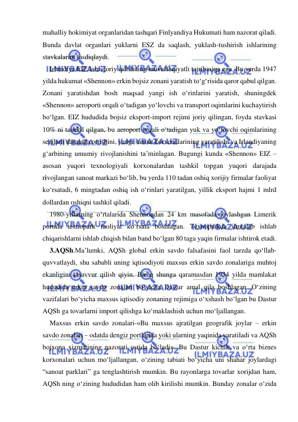  
 
mahalliy hokimiyat organlaridan tashqari Finlyandiya Hukumati ham nazorat qiladi. 
Bunda davlat organlari yuklarni ESZ da saqlash, yuklash-tushirish ishlarining 
stavkalarini tasdiqlaydi.  
Irlandiya EIZ larni joriy qilishning muvaffaqiyatli tajribasiga ega. Bu yerda 1947 
yilda hukumat «Shennon» erkin bojsiz zonani yaratish to‘g‘risida qaror qabul qilgan. 
Zonani yaratishdan bosh maqsad yangi ish o‘rinlarini yaratish, shuningdek 
«Shennon» aeroporti orqali o‘tadigan yo‘lovchi va transport oqimlarini kuchaytirish 
bo‘lgan. EIZ hududida bojsiz eksport-import rejimi joriy qilingan, foyda stavkasi 
10% ni tashkil qilgan, bu aeroport orqali o‘tadigan yuk va yo‘lovchi oqimlarining 
sezilarli darajada ortishini, yangi sanoat korxonalarining yaratilishi va Irlandiyaning 
g‘arbining umumiy rivojlanishini ta’minlagan. Bugungi kunda «Shennon» EIZ – 
asosan yuqori texnologiyali korxonalardan tashkil topgan yuqori darajada 
rivojlangan sanoat markazi bo‘lib, bu yerda 110 tadan oshiq xorijiy firmalar faoliyat 
ko‘rsatadi, 6 mingtadan oshiq ish o‘rinlari yaratilgan, yillik eksport hajmi 1 mlrd 
dollardan oshiqni tashkil qiladi.  
1980-yillarning o‘rtalarida Shennondan 24 km masofada joylashgan Limerik 
portida texnopark faoliyat ko‘rsata boshlagan. Texnoparkda ilmtalab ishlab 
chiqarishlarni ishlab chiqish bilan band bo‘lgan 80 taga yaqin firmalar ishtirok etadi.  
3.AQSh.Ma’lumki, AQSh global erkin savdo falsafasini faol tarzda qo‘llab-
quvvatlaydi, shu sababli uning iqtisodiyoti maxsus erkin savdo zonalariga muhtoj 
ekanligini tasavvur qilish qiyin. Biroq shunga qaramasdan 1934 yilda mamlakat 
hududida erkin savdo zonalari bo‘yicha Dastur amal qila boshlagan. O‘zining 
vazifalari bo‘yicha maxsus iqtisodiy zonaning rejimiga o‘xshash bo‘lgan bu Dastur 
AQSh ga tovarlarni import qilishga ko‘maklashish uchun mo‘ljallangan.  
Maxsus erkin savdo zonalari-«Bu maxsus ajratilgan geografik joylar – erkin 
savdo zonalari – odatda dengiz portlarida yoki ularning yaqinida yaratiladi va AQSh 
bojxona xizmatining nazorati ostida bo‘ladi». Bu Dastur kichik va o‘rta biznes 
korxonalari uchun mo‘ljallangan, o‘zining tabiati bo‘yicha uni shahar joylardagi 
“sanoat parklari” ga tenglashtirish mumkin. Bu rayonlarga tovarlar xorijdan ham, 
AQSh ning o‘zining hududidan ham olib kirilishi mumkin. Bunday zonalar o‘zida 
