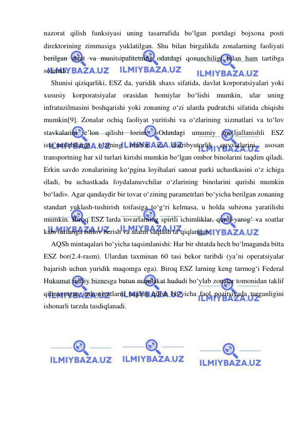  
 
nazorat qilish funksiyasi uning tasarrufida bo‘lgan portdagi bojxona posti 
direktorining zimmasiga yuklatilgan. Shu bilan birgalikda zonalarning faoliyati 
berilgan shtat va munitsipalitetning odatdagi qonunchiligi bilan ham tartibga 
solinadi.  
Shunisi qiziqarliki, ESZ da, yuridik shaxs sifatida, davlat korporatsiyalari yoki 
xususiy korporatsiyalar orasidan homiylar bo‘lishi mumkin, ular uning 
infratuzilmasini boshqarishi yoki zonaning o‘zi ularda pudratchi sifatida chiqishi 
mumkin[9]. Zonalar ochiq faoliyat yuritishi va o‘zlarining xizmatlari va to‘lov 
stavkalarini e’lon qilishi lozim. «Odatdagi umumiy mo‘ljallanishli ESZ 
iste’molchilarga 
o‘zining 
ombor 
va 
distribyutorlik 
quvvatlarini, 
asosan 
transportning har xil turlari kirishi mumkin bo‘lgan ombor binolarini taqdim qiladi. 
Erkin savdo zonalarining ko‘pgina loyihalari sanoat parki uchastkasini o‘z ichiga 
oladi, bu uchastkada foydalanuvchilar o‘zlarining binolarini qurishi mumkin 
bo‘ladi». Agar qandaydir bir tovar o‘zining parametrlari bo‘yicha berilgan zonaning 
standart yuklash-tushirish toifasiga to‘g‘ri kelmasa, u holda subzona yaratilishi 
mumkin. Biroq ESZ larda tovarlarning spirtli ichimliklar, qurol-yarog‘ va soatlar 
kabi turlariga ishlov berish va ularni saqlash ta’qiqlangan.  
AQSh mintaqalari bo‘yicha taqsimlanishi: Har bir shtatda hech bo‘lmaganda bitta 
ESZ bor(2.4-rasm). Ulardan taxminan 60 tasi bekor turibdi (ya’ni operatsiyalar 
bajarish uchun yuridik maqomga ega). Biroq ESZ larning keng tarmog‘i Federal 
Hukumat milliy biznesga butun mamlakat hududi bo‘ylab zonalar tomonidan taklif 
qilinayotgan imkoniyatlarni taqdim qilish bo‘yicha faol pozitsiyada turganligini 
ishonarli tarzda tasdiqlanadi.  
