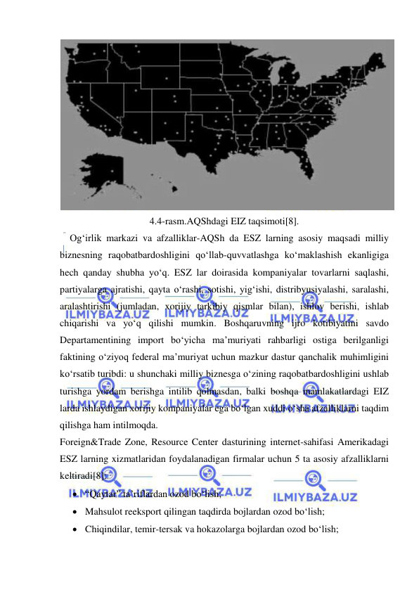  
 
 
4.4-rasm.AQShdagi EIZ taqsimoti[8]. 
Og‘irlik markazi va afzalliklar-AQSh da ESZ larning asosiy maqsadi milliy 
biznesning raqobatbardoshligini qo‘llab-quvvatlashga ko‘maklashish ekanligiga 
hech qanday shubha yo‘q. ESZ lar doirasida kompaniyalar tovarlarni saqlashi, 
partiyalarga ajratishi, qayta o‘rashi, sotishi, yig‘ishi, distribyusiyalashi, saralashi, 
aralashtirishi (jumladan, xorijiy tarkibiy qismlar bilan), ishlov berishi, ishlab 
chiqarishi va yo‘q qilishi mumkin. Boshqaruvning ijro kotibiyatini savdo 
Departamentining import bo‘yicha ma’muriyati rahbarligi ostiga berilganligi 
faktining o‘ziyoq federal ma’muriyat uchun mazkur dastur qanchalik muhimligini 
ko‘rsatib turibdi: u shunchaki milliy biznesga o‘zining raqobatbardoshligini ushlab 
turishga yordam berishga intilib qolmasdan, balki boshqa mamlakatlardagi EIZ 
larda ishlaydigan xorijiy kompaniyalar ega bo‘lgan xuddi o‘sha afzalliklarni taqdim 
qilishga ham intilmoqda.  
Foreign&Trade Zone, Resource Center dasturining internet-sahifasi Amerikadagi 
ESZ larning xizmatlaridan foydalanadigan firmalar uchun 5 ta asosiy afzalliklarni 
keltiradi[8]: 
 “Qaytar” ta’riflardan ozod bo‘lish; 
 Mahsulot reeksport qilingan taqdirda bojlardan ozod bo‘lish; 
 Chiqindilar, temir-tersak va hokazolarga bojlardan ozod bo‘lish; 
