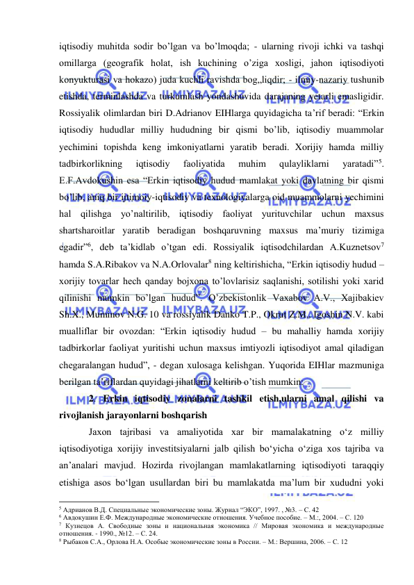  
 
iqtisodiy muhitda sodir bo’lgan va bo’lmoqda; - ularning rivoji ichki va tashqi 
omillarga (geografik holat, ish kuchining o’ziga xosligi, jahon iqtisodiyoti 
konyukturasi va hokazo) juda kuchli ravishda bog„liqdir; - ilmiy-nazariy tushunib 
etishda, terminlashda va turkumlash yondashuvida darajaning yetarli emasligidir. 
Rossiyalik olimlardan biri D.Adrianov EIHlarga quyidagicha ta’rif beradi: “Erkin 
iqtisodiy hududlar milliy hududning bir qismi bo’lib, iqtisodiy muammolar 
yechimini topishda keng imkoniyatlarni yaratib beradi. Xorijiy hamda milliy 
tadbirkorlikning 
iqtisodiy 
faoliyatida 
muhim 
qulayliklarni 
yaratadi”5. 
E.F.Avdokushin esa “Erkin iqtisodiy hudud mamlakat yoki davlatning bir qismi 
bo’lib, aniq bir ijtimoiy-iqtisodiy va texnologiyalarga oid muammolarni yechimini 
hal qilishga yo’naltirilib, iqtisodiy faoliyat yurituvchilar uchun maxsus 
shartsharoitlar yaratib beradigan boshqaruvning maxsus ma’muriy tizimiga 
egadir”6, deb ta’kidlab o’tgan edi. Rossiyalik iqtisodchilardan A.Kuznetsov7 
hamda S.A.Ribakov va N.A.Orlovalar8 ning keltirishicha, “Erkin iqtisodiy hudud – 
xorijiy tovarlar hech qanday bojxona to’lovlarisiz saqlanishi, sotilishi yoki xarid 
qilinishi mumkin bo’lgan hudud”. O’zbekistonlik Vaxabov A.V., Xajibakiev 
Sh.X., Muminov N.G. 10 va rossiyalik Danko T.P., Okrut Z.M., Igoshin N.V. kabi 
mualliflar bir ovozdan: “Erkin iqtisodiy hudud – bu mahalliy hamda xorijiy 
tadbirkorlar faoliyat yuritishi uchun maxsus imtiyozli iqtisodiyot amal qiladigan 
chegaralangan hudud”, - degan xulosaga kelishgan. Yuqorida EIHlar mazmuniga 
berilgan ta’riflardan quyidagi jihatlarni keltirib o’tish mumkin: 
2. Erkin iqtisodiy zonalarni tashkil etish,ularni amal qilishi va 
rivojlanish jarayonlarni boshqarish 
Jaxon tajribasi va amaliyotida xar bir mamalakatning o‘z milliy 
iqtisodiyotiga xorijiy investitsiyalarni jalb qilish bo‘yicha o‘ziga xos tajriba va 
an’analari mavjud. Hozirda rivojlangan mamlakatlarning iqtisodiyoti taraqqiy 
etishiga asos bo‘lgan usullardan biri bu mamlakatda ma’lum bir xududni yoki 
                                                           
5 Адрианов В.Д. Специальные экономические зоны. Журнал “ЭКО”, 1997. , №3. – С. 42 
6 Авдокушин Е.Ф. Международные экономические отношения. Учебное пособие. – М.:, 2004. – С. 120 
7 Кузнецов А. Свободные зоны и национальная экономика // Мировая экономика и международные 
отношения. - 1990., №12. – С. 24. 
8 Рыбаков С.А., Орлова Н.А. Особые экономические зоны в России. – М.: Вершина, 2006. – С. 12 
