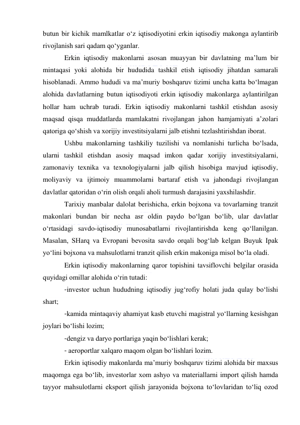  
 
butun bir kichik mamlkatlar o‘z iqtisodiyotini erkin iqtisodiy makonga aylantirib 
rivojlanish sari qadam qo‘yganlar. 
Erkin iqtisodiy makonlarni asosan muayyan bir davlatning ma’lum bir 
mintaqasi yoki alohida bir hududida tashkil etish iqtisodiy jihatdan samarali 
hisoblanadi. Ammo hududi va ma’muriy boshqaruv tizimi uncha katta bo‘lmagan 
alohida davlatlarning butun iqtisodiyoti erkin iqtisodiy makonlarga aylantirilgan 
hollar ham uchrab turadi. Erkin iqtisodiy makonlarni tashkil etishdan asosiy 
maqsad qisqa muddatlarda mamlakatni rivojlangan jahon hamjamiyati a’zolari 
qatoriga qo‘shish va xorijiy investitsiyalarni jalb etishni tezlashtirishdan iborat. 
Ushbu makonlarning tashkiliy tuzilishi va nomlanishi turlicha bo‘lsada, 
ularni tashkil etishdan asosiy maqsad imkon qadar xorijiy investitsiyalarni, 
zamonaviy texnika va texnologiyalarni jalb qilish hisobiga mavjud iqtisodiy, 
moliyaviy va ijtimoiy muammolarni bartaraf etish va jahondagi rivojlangan 
davlatlar qatoridan o‘rin olish orqali aholi turmush darajasini yaxshilashdir. 
Tarixiy manbalar dalolat berishicha, erkin bojxona va tovarlarning tranzit 
makonlari bundan bir necha asr oldin paydo bo‘lgan bo‘lib, ular davlatlar 
o‘rtasidagi savdo-iqtisodiy munosabatlarni rivojlantirishda keng qo‘llanilgan. 
Masalan, SHarq va Evropani bevosita savdo orqali bog‘lab kelgan Buyuk Ipak 
yo‘lini bojxona va mahsulotlarni tranzit qilish erkin makoniga misol bo‘la oladi.  
Erkin iqtisodiy makonlarning qaror topishini tavsiflovchi belgilar orasida 
quyidagi omillar alohida o‘rin tutadi: 
-investor uchun hududning iqtisodiy jug‘rofiy holati juda qulay bo‘lishi 
shart; 
-kamida mintaqaviy ahamiyat kasb etuvchi magistral yo‘llarning kesishgan 
joylari bo‘lishi lozim; 
-dengiz va daryo portlariga yaqin bo‘lishlari kerak; 
- aeroportlar xalqaro maqom olgan bo‘lishlari lozim. 
Erkin iqtisodiy makonlarda ma’muriy boshqaruv tizimi alohida bir maxsus 
maqomga ega bo‘lib, investorlar xom ashyo va materiallarni import qilish hamda 
tayyor mahsulotlarni eksport qilish jarayonida bojxona to‘lovlaridan to‘liq ozod 
