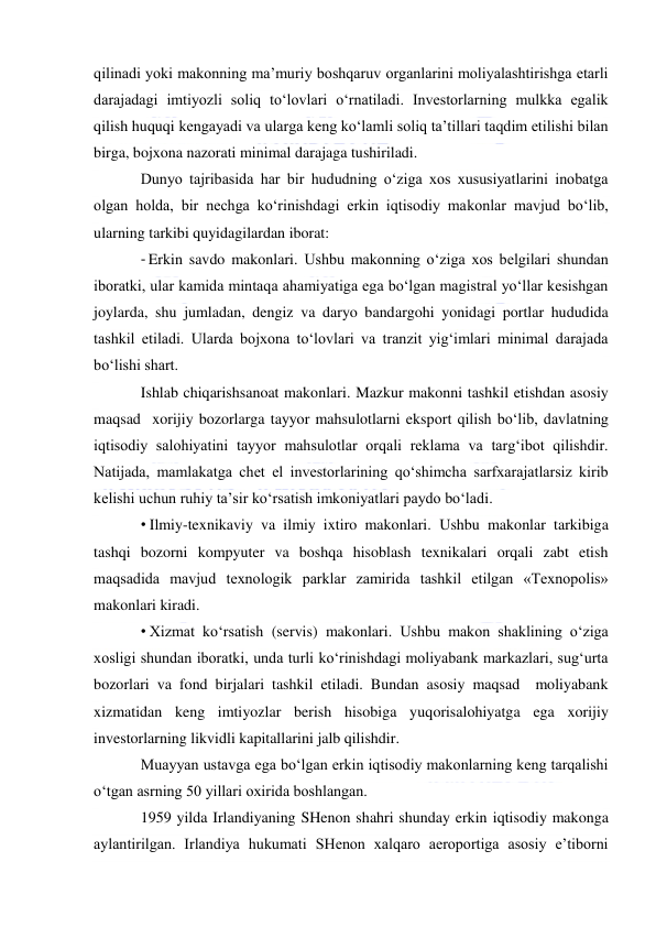  
 
qilinadi yoki makonning ma’muriy boshqaruv organlarini moliyalashtirishga etarli 
darajadagi imtiyozli soliq to‘lovlari o‘rnatiladi. Investorlarning mulkka egalik 
qilish huquqi kengayadi va ularga keng ko‘lamli soliq ta’tillari taqdim etilishi bilan 
birga, bojxona nazorati minimal darajaga tushiriladi. 
Dunyo tajribasida har bir hududning o‘ziga xos xususiyatlarini inobatga 
olgan holda, bir nechga ko‘rinishdagi erkin iqtisodiy makonlar mavjud bo‘lib, 
ularning tarkibi quyidagilardan iborat: 
- Erkin savdo makonlari. Ushbu makonning o‘ziga xos belgilari shundan 
iboratki, ular kamida mintaqa ahamiyatiga ega bo‘lgan magistral yo‘llar kesishgan 
joylarda, shu jumladan, dengiz va daryo bandargohi yonidagi portlar hududida 
tashkil etiladi. Ularda bojxona to‘lovlari va tranzit yig‘imlari minimal darajada 
bo‘lishi shart. 
Ishlab chiqarishsanoat makonlari. Mazkur makonni tashkil etishdan asosiy 
maqsad  xorijiy bozorlarga tayyor mahsulotlarni eksport qilish bo‘lib, davlatning 
iqtisodiy salohiyatini tayyor mahsulotlar orqali reklama va targ‘ibot qilishdir. 
Natijada, mamlakatga chet el investorlarining qo‘shimcha sarfxarajatlarsiz kirib 
kelishi uchun ruhiy ta’sir ko‘rsatish imkoniyatlari paydo bo‘ladi. 
• Ilmiy-texnikaviy va ilmiy ixtiro makonlari. Ushbu makonlar tarkibiga 
tashqi bozorni kompyuter va boshqa hisoblash texnikalari orqali zabt etish 
maqsadida mavjud texnologik parklar zamirida tashkil etilgan «Texnopolis» 
makonlari kiradi. 
• Xizmat ko‘rsatish (servis) makonlari. Ushbu makon shaklining o‘ziga 
xosligi shundan iboratki, unda turli ko‘rinishdagi moliyabank markazlari, sug‘urta 
bozorlari va fond birjalari tashkil etiladi. Bundan asosiy maqsad  moliyabank 
xizmatidan keng imtiyozlar berish hisobiga yuqorisalohiyatga ega xorijiy 
investorlarning likvidli kapitallarini jalb qilishdir. 
Muayyan ustavga ega bo‘lgan erkin iqtisodiy makonlarning keng tarqalishi 
o‘tgan asrning 50 yillari oxirida boshlangan. 
1959 yilda Irlandiyaning SHenon shahri shunday erkin iqtisodiy makonga 
aylantirilgan. Irlandiya hukumati SHenon xalqaro aeroportiga asosiy e’tiborni 
