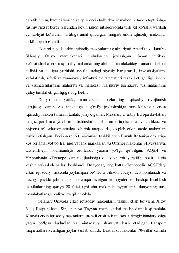  
 
qaratib, uning hududi yonida xalqaro erkin tadbirkorlik makonini tarkib toptirishga 
rasmiy ruxsat berdi. SHundan keyin jahon iqtisodiyotida turli xil xo‘jalik yuritish 
va faoliyat ko‘rsatish tartibiga amal qiladigan minglab erkin iqtisodiy makonlar 
tarkib topa boshladi. 
Hozirgi paytda erkin iqtisodiy makonlarning aksariyati Amerika va Janubi-
SHarqiy 
Osiyo 
mamlakatlari 
hududlarida 
joylashgan. 
Jahon 
tajribasi 
ko‘rsatishicha, erkin iqtisodiy makonlarning alohida mamlakatdagi samarali tashkil 
etilishi va faoliyat yuritishi avvalo undagi siyosiy barqarorlik, investitsiyalarni 
kafolatlash, sifatli va zamonaviy infratuzilma xizmatlari tashkil etilganligi, ishchi 
va xizmatchilarning mahorati va malakasi, ma’muriy boshqaruv tuzilmalarining 
qulay tashkil etilganligiga bog‘liedir. 
Dunyo 
amaliyotida, 
mamlakatlar 
o‘zlarining 
iqtisodiy 
rivojlanish 
darajasiga qarab, o‘z iqtisodiga, jug‘rofiy joylashishiga mos keladigan erkin 
iqtisodiy makon turlarini tanlab, joriy etganlar. Masalan, G‘arbiy Evropa davlatlari 
dengiz portlarida yuklarni ortishtushirish ishlarini ortiqcha rasmiyatchiliksiz va 
bojxona to‘lovlarisiz amalga oshirish maqsadida, ko‘plab erkin savdo makonlari 
tashkil etishgan. Erkin aeroport makonlari tashkil etish Buyuk Britaniya davlatiga 
xos bir amaliyot bo‘lsa, moliyabank markazlari va Offshor makonlar SHveysariya, 
Lixtenshteyn, Normandiya orollarida yaxshi yo‘lga qo‘yilgan. AQSH va 
YAponiyada «Texnopolislar rivojlanishiga qulay sharoit yaratilib, hozir ularda 
keskin yuksalish pallasi boshlandi. Dunyodagi eng katta «Texnopolis AQSHdagi 
erkin iqtisodiy makonda joylashgan bo‘lib, u Silikon vodiysi deb nomlanadi va 
hozirgi paytda jahonda ishlab chiqarilayotgan kompyuter va boshqa hisoblash 
texnikalarining qariyb 20 foizi ayni shu makonda tayyorlanib, dunyoning turli 
mamlakatlariga realizasiya qilinmokda. 
SHarqiy Osiyoda erkin iqtisodiy makonlarni tashkil etish bo‘yicha Xitoy 
Xalq Respublikasi, Singapur va Tayvan mamlakatlari peshqadamlik qilmokda. 
Xitoyda erkin iqtisodiy makonlarni tashkil etish uchun asosan dengiz bandargohiga 
yaqin bo‘lgan hududlar va mintaqaviy ahamiyat kasb etadigan transport 
magistrallari kesishgan joylar tanlab olindi. Dastlabki makonlar 70-yillar oxirida 
