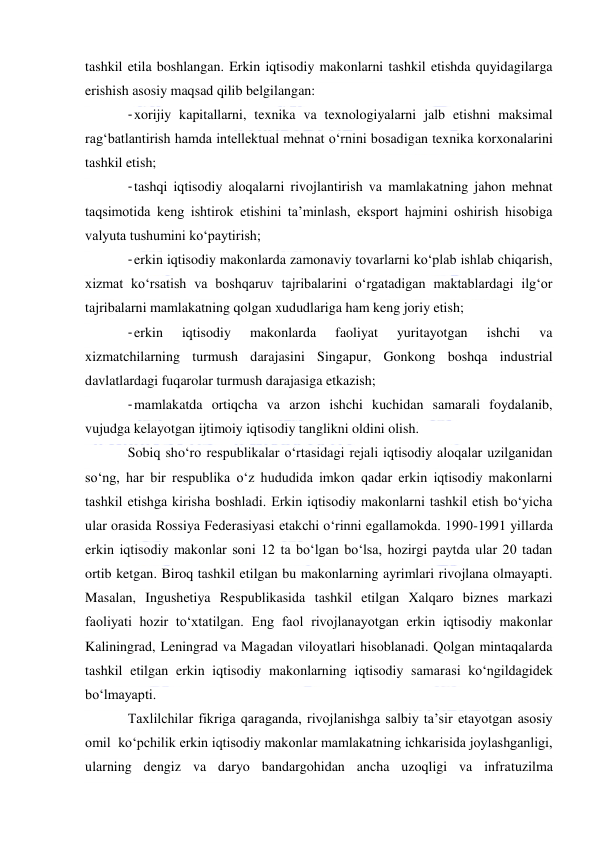  
 
tashkil etila boshlangan. Erkin iqtisodiy makonlarni tashkil etishda quyidagilarga 
erishish asosiy maqsad qilib belgilangan: 
- xorijiy kapitallarni, texnika va texnologiyalarni jalb etishni maksimal 
rag‘batlantirish hamda intellektual mehnat o‘rnini bosadigan texnika korxonalarini 
tashkil etish; 
- tashqi iqtisodiy aloqalarni rivojlantirish va mamlakatning jahon mehnat 
taqsimotida keng ishtirok etishini ta’minlash, eksport hajmini oshirish hisobiga 
valyuta tushumini ko‘paytirish; 
- erkin iqtisodiy makonlarda zamonaviy tovarlarni ko‘plab ishlab chiqarish, 
xizmat ko‘rsatish va boshqaruv tajribalarini o‘rgatadigan maktablardagi ilg‘or 
tajribalarni mamlakatning qolgan xududlariga ham keng joriy etish; 
- erkin 
iqtisodiy 
makonlarda 
faoliyat 
yuritayotgan 
ishchi 
va 
xizmatchilarning turmush darajasini Singapur, Gonkong boshqa industrial 
davlatlardagi fuqarolar turmush darajasiga etkazish; 
- mamlakatda ortiqcha va arzon ishchi kuchidan samarali foydalanib, 
vujudga kelayotgan ijtimoiy iqtisodiy tanglikni oldini olish. 
Sobiq sho‘ro respublikalar o‘rtasidagi rejali iqtisodiy aloqalar uzilganidan 
so‘ng, har bir respublika o‘z hududida imkon qadar erkin iqtisodiy makonlarni 
tashkil etishga kirisha boshladi. Erkin iqtisodiy makonlarni tashkil etish bo‘yicha 
ular orasida Rossiya Federasiyasi etakchi o‘rinni egallamokda. 1990-1991 yillarda 
erkin iqtisodiy makonlar soni 12 ta bo‘lgan bo‘lsa, hozirgi paytda ular 20 tadan 
ortib ketgan. Biroq tashkil etilgan bu makonlarning ayrimlari rivojlana olmayapti. 
Masalan, Ingushetiya Respublikasida tashkil etilgan Xalqaro biznes markazi 
faoliyati hozir to‘xtatilgan. Eng faol rivojlanayotgan erkin iqtisodiy makonlar 
Kaliningrad, Leningrad va Magadan viloyatlari hisoblanadi. Qolgan mintaqalarda 
tashkil etilgan erkin iqtisodiy makonlarning iqtisodiy samarasi ko‘ngildagidek 
bo‘lmayapti. 
Taxlilchilar fikriga qaraganda, rivojlanishga salbiy ta’sir etayotgan asosiy 
omil  ko‘pchilik erkin iqtisodiy makonlar mamlakatning ichkarisida joylashganligi, 
ularning dengiz va daryo bandargohidan ancha uzoqligi va infratuzilma 
