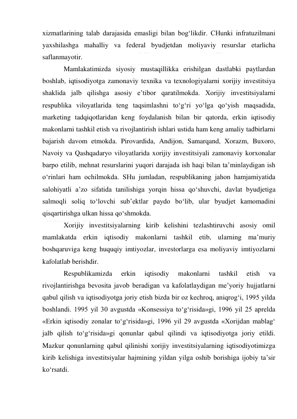  
 
xizmatlarining talab darajasida emasligi bilan bog‘likdir. CHunki infratuzilmani 
yaxshilashga mahalliy va federal byudjetdan moliyaviy resurslar etarlicha 
saflanmayotir. 
Mamlakatimizda siyosiy mustaqillikka erishilgan dastlabki paytlardan 
boshlab, iqtisodiyotga zamonaviy texnika va texnologiyalarni xorijiy investitsiya 
shaklida jalb qilishga asosiy e’tibor qaratilmokda. Xorijiy investitsiyalarni 
respublika viloyatlarida teng taqsimlashni to‘g‘ri yo‘lga qo‘yish maqsadida, 
marketing tadqiqotlaridan keng foydalanish bilan bir qatorda, erkin iqtisodiy 
makonlarni tashkil etish va rivojlantirish ishlari ustida ham keng amaliy tadbirlarni 
bajarish davom etmokda. Pirovardida, Andijon, Samarqand, Xorazm, Buxoro, 
Navoiy va Qashqadaryo viloyatlarida xorijiy investitsiyali zamonaviy korxonalar 
barpo etilib, mehnat resurslarini yuqori darajada ish haqi bilan ta’minlaydigan ish 
o‘rinlari ham ochilmokda. SHu jumladan, respublikaning jahon hamjamiyatida 
salohiyatli a’zo sifatida tanilishiga yorqin hissa qo‘shuvchi, davlat byudjetiga 
salmoqli soliq to‘lovchi sub’ektlar paydo bo‘lib, ular byudjet kamomadini 
qisqartirishga ulkan hissa qo‘shmokda. 
Xorijiy investitsiyalarning kirib kelishini tezlashtiruvchi asosiy omil 
mamlakatda erkin iqtisodiy makonlarni tashkil etib, ularning ma’muriy 
boshqaruviga keng huquqiy imtiyozlar, investorlarga esa moliyaviy imtiyozlarni 
kafolatlab berishdir. 
Respublikamizda 
erkin 
iqtisodiy 
makonlarni 
tashkil 
etish 
va 
rivojlantirishga bevosita javob beradigan va kafolatlaydigan me’yoriy hujjatlarni 
qabul qilish va iqtisodiyotga joriy etish bizda bir oz kechroq, aniqrog‘i, 1995 yilda 
boshlandi. 1995 yil 30 avgustda «Konsessiya to‘g‘risida»gi, 1996 yil 25 aprelda 
«Erkin iqtisodiy zonalar to‘g‘risida»gi, 1996 yil 29 avgustda «Xorijdan mablag‘ 
jalb qilish to‘g‘risida»gi qonunlar qabul qilindi va iqtisodiyotga joriy etildi. 
Mazkur qonunlarning qabul qilinishi xorijiy investitsiyalarning iqtisodiyotimizga 
kirib kelishiga investitsiyalar hajmining yildan yilga oshib borishiga ijobiy ta’sir 
ko‘rsatdi. 
