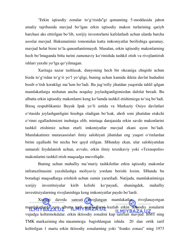  
 
"Erkin iqtisodiy zonalar to‘g‘risida"gi qonunning 5-moddasida jahon 
amaliy tajribasida mavjud bo‘lgan erkin iqtisodiy makon turlarining qariyb 
barchasi aks ettirilgan bo‘lib, xorijiy investorlarni kafolatlash uchun ularda barcha 
asoslar mavjud. Hukumatimiz tomonidan katta imkoniyatlar berilishiga qaramay, 
mavjud holat bizni to‘la qanoatlantirmaydi. Masalan, erkin iqtisodiy makonlarning 
hech bo‘lmaganda bitta turini zamonaviy ko‘rinishda tashkil etish va rivojlantirish 
ishlari yaxshi yo‘lga qo‘yilmagan. 
Xaritaga nazar tashlasak, dunyoning hech bir okeaniga chiqishi uchun 
bizda to‘g‘ridan to‘g‘ri yo‘l yo‘qligi, buning uchun kamida ikkita davlat hududini 
bosib o‘tish kerakligi ma’lum bo‘ladi. Bu jug‘rofiy jihatdan yuqorida tahlil qilgan 
mamlakatlarga nisbatan ancha noqulay joylashganligimizdan dalolat beradi. Bu 
albatta erkin iqtisodiy makonlarni keng ko‘lamda tashkil etishimizga to‘siq bo‘ladi. 
Biroq respublikamiz Buyuk Ipak yo‘li ustida va Markaziy Osiyo davlatlari 
o‘rtasida joylashganligini hisobga oladigan bo‘lsak, aholi soni jihatidan etakchi 
o‘rinni egallashimizni inobatga olib, mintaqa darajasida erkin savdo makonlarini 
tashkil etishimiz uchun etarli imkoniyatlar mavjud ekani ayon bo‘ladi. 
Mamlakatimiz mutaxassislari ilmiy salohiyati jihatidan eng yuqori o‘rinlardan 
birini egallashi bir necha bor qayd etilgan. SHunday ekan, ular salohiyatidan 
samarali foydalanish uchun, avvalo, erkin ilmiy texnikaviy yoki «Texnopolis» 
makonlarini tashkil etish maqsadga muvofiqdir. 
Buning uchun mahalliy ma’muriy tashkilotlar erkin iqtisodiy makonlar 
infratuzilmasini yaxshilashga moliyaviy yordam berishi lozim. SHunda bu 
boradagi maqsadlarga erishish uchun zamin yaratiladi. Natijada, mamlakatimizga 
xorijiy 
investitsiyalar 
kirib 
kelishi 
ko‘payadi, 
shuningdek, 
mahalliy 
investitsiyalarning rivojlanishiga keng imkoniyatlar paydo bo‘lardi. 
Xozirgi 
davrda 
sanoati 
rivojlangan 
mamlakatlar, 
rivojlanayotgan 
mamlakatlarda xam albatta turli maksadlarni kuzlab erkin iktisodiy zonalarni 
vujudga keltirmokdalar. erkin iktisodiy zonalrni kup tariflari mavjud: BMT ning 
TMK markazining shu muammoga  bagishlangan  ishida   20  dan  ortik  tarif 
keltirilgan 1 marta erkin iktisodiy zonalarning yoki "franko zonasi" ning 1973 
