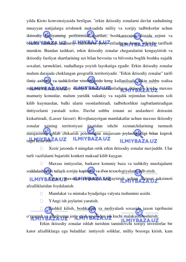  
 
yilda Kioto konvensiyasida berilgan. "erkin iktisodiy zonalarni davlat xududining 
muayyan natijalarga erishmok maksadida milliy va xorijiy tadbirkorlar uchun 
iktisodiy faoliyatning preferensial shartlari, boshkaruvning aloxida rejimi va 
boshka tashkiliy mamuriy tadbirlarni joriy etiladigan kismi sifatida tariflash 
mumkin. Bundan tashkari, erkin iktisodiy zonalar chegaralarini kengaytirish va 
iktisodiy faoliyat shartlarining uzi bilan bevosita va bilvosita boglik boshka xujalik 
soxalari, tarmoklari, xududlarga yoyish layokatiga egadir. Erkin iktisodiy zonalar 
malum darajada cheklangan geografik territoriyadir. "Erkin iktisodiy zonalar" tarifi 
ilmiy axborot va tashkilotlar xisobotlarida keng kullanilsada, lekin ushbu xodisa 
mazmunini tula ifodalay olmaydi ularda kullaniladigan iktisodiy koida, maxsus 
mamuriy konunlar, malum yuridik xukukiy va xujalik rejimidan batamom xoli 
kilib kuymasdan, balki ularni osonlashtiradi, tadbirkorlikni ragbatlantiradigan 
imtiyozlarni yaratadi xolos. Davlat ushbu zonani uz aralashuvi doirasini 
kiskartiradi, (Lasser faisser). Rivojlanayotgan mamlakatlar uchun maxsus iktisodiy 
zonalar 
uzining 
territoriyasi 
jixatidan 
ishchi 
xizmatchilarining 
turmush 
darajasining ishlab chikarish potensialini mujassam joylashganligi bilan kuprok 
tugri kelar edi. 
 
Xozir jaxonda 4 mingdan ortik erkin iktisodiy zonalar mavjuddir. Ular 
turli vazifalarni bajarishi konkret maksad kilib kuygan. 
 
Maxsus imtiyozlar, barkaror konuniy baza va tashkiliy muolajalarni 
soddalashtirish tufayli xorijiy kapitalni va il\or texnologiyalarni jalb etish. 
 
Tayyor maxsulot eksportini kengaytirish uchun mexnat taksimoti 
afzalliklaridan foydalanish. 
 
Mamlakat va mintaka byudjetiga valyuta tushumini usishi. 
 
YAngi ish joylarini yaratish. 
 
Tashkil kilish, boshkarish va moliyalash soxasida jaxon tajribasini 
o‘rganish va amaliyotga joriy etish xisobidan ish kuchi malakasini oshirish; 
Erkin iktisodiy zonalar ishlab turishini taminlovchi xorijiy investorlar bir 
kator afzalliklarga ega buladilar: imtiyozli soliklar, milliy bozorga kirish, kam 
