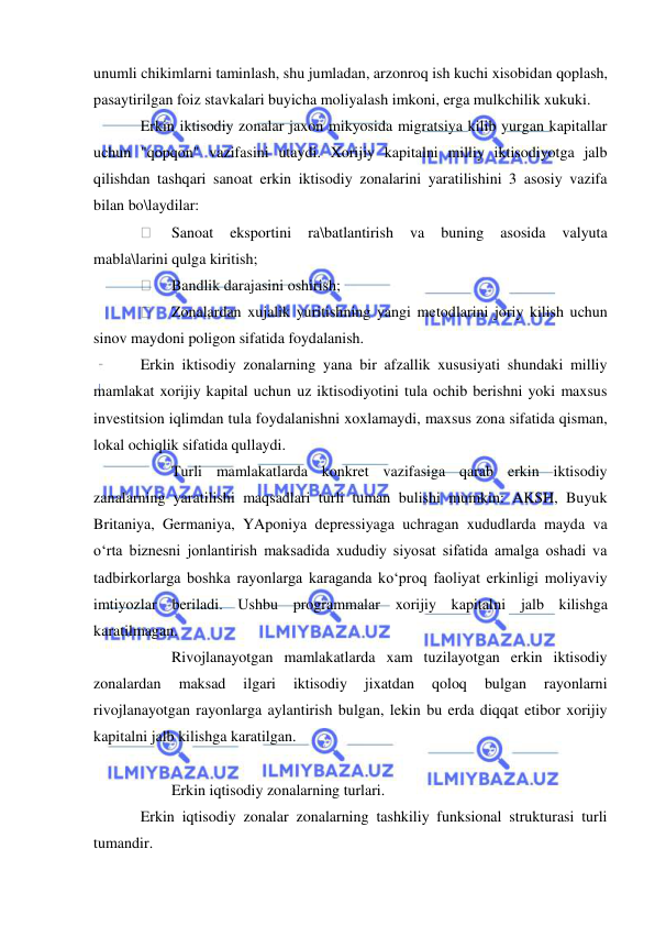  
 
unumli chikimlarni taminlash, shu jumladan, arzonroq ish kuchi xisobidan qoplash, 
pasaytirilgan foiz stavkalari buyicha moliyalash imkoni, erga mulkchilik xukuki. 
Erkin iktisodiy zonalar jaxon mikyosida migratsiya kilib yurgan kapitallar 
uchun "qopqon" vazifasini utaydi. Xorijiy kapitalni milliy iktisodiyotga jalb 
qilishdan tashqari sanoat erkin iktisodiy zonalarini yaratilishini 3 asosiy vazifa 
bilan bo\laydilar: 
 
Sanoat 
eksportini 
ra\batlantirish 
va 
buning 
asosida 
valyuta 
mabla\larini qulga kiritish; 
 
Bandlik darajasini oshirish; 
 
Zonalardan xujalik yuritishning yangi metodlarini joriy kilish uchun 
sinov maydoni poligon sifatida foydalanish. 
Erkin iktisodiy zonalarning yana bir afzallik xususiyati shundaki milliy 
mamlakat xorijiy kapital uchun uz iktisodiyotini tula ochib berishni yoki maxsus 
investitsion iqlimdan tula foydalanishni xoxlamaydi, maxsus zona sifatida qisman, 
lokal ochiqlik sifatida qullaydi. 
 
Turli mamlakatlarda konkret vazifasiga qarab erkin iktisodiy 
zanalarning yaratilishi maqsadlari turli tuman bulishi mumkin: AKSH, Buyuk 
Britaniya, Germaniya, YAponiya depressiyaga uchragan xududlarda mayda va 
o‘rta biznesni jonlantirish maksadida xududiy siyosat sifatida amalga oshadi va 
tadbirkorlarga boshka rayonlarga karaganda ko‘proq faoliyat erkinligi moliyaviy 
imtiyozlar beriladi. Ushbu programmalar xorijiy kapitalni jalb kilishga 
karatilmagan.  
 
Rivojlanayotgan mamlakatlarda xam tuzilayotgan erkin iktisodiy 
zonalardan 
maksad 
ilgari 
iktisodiy 
jixatdan 
qoloq 
bulgan 
rayonlarni 
rivojlanayotgan rayonlarga aylantirish bulgan, lekin bu erda diqqat etibor xorijiy 
kapitalni jalb kilishga karatilgan. 
 
 
Erkin iqtisodiy zonalarning turlari. 
Erkin iqtisodiy zonalar zonalarning tashkiliy funksional strukturasi turli 
tumandir. 
