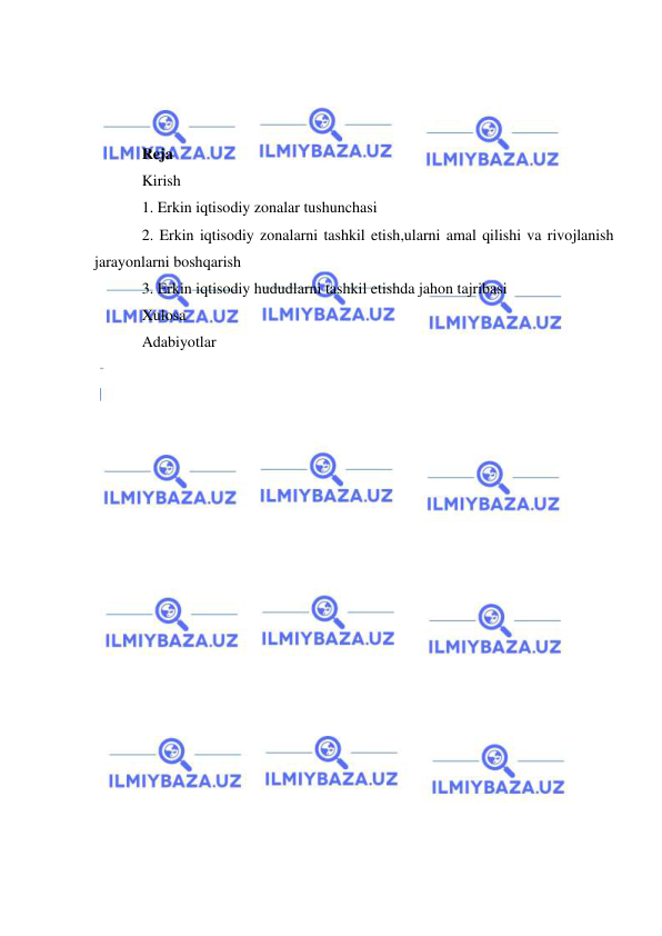  
 
 
 
 
Reja  
Kirish  
1. Erkin iqtisodiy zonalar tushunchasi 
2. Erkin iqtisodiy zonalarni tashkil etish,ularni amal qilishi va rivojlanish 
jarayonlarni boshqarish 
3. Erkin iqtisodiy hududlarni tashkil etishda jahon tajribasi 
Xulosa 
Adabiyotlar 

