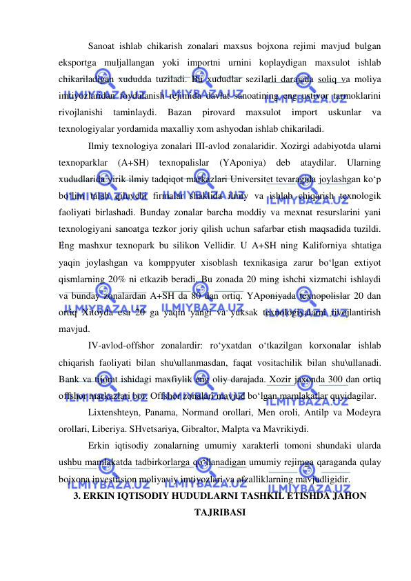  
 
Sanoat ishlab chikarish zonalari maxsus bojxona rejimi mavjud bulgan 
eksportga muljallangan yoki importni urnini koplaydigan maxsulot ishlab 
chikariladigan xududda tuziladi. Bu xududlar sezilarli darajada soliq va moliya 
imtiyozlaridan foydalanish rejimida davlat sanoatining eng ustivor tarmoklarini 
rivojlanishi 
taminlaydi. 
Bazan 
pirovard 
maxsulot 
import 
uskunlar 
va 
texnologiyalar yordamida maxalliy xom ashyodan ishlab chikariladi.  
Ilmiy texnologiya zonalari III-avlod zonalaridir. Xozirgi adabiyotda ularni 
texnoparklar 
(A+SH) 
texnopalislar 
(YAponiya) 
deb ataydilar. 
Ularning 
xududlarida yirik ilmiy tadqiqot markazlari Universitet tevaragida joylashgan ko‘p 
bo‘lim talab qiluvchi firmalar shaklida ilmiy va ishlab chiqarish texnologik 
faoliyati birlashadi. Bunday zonalar barcha moddiy va mexnat resurslarini yani 
texnologiyani sanoatga tezkor joriy qilish uchun safarbar etish maqsadida tuzildi. 
Eng mashxur texnopark bu silikon Vellidir. U A+SH ning Kaliforniya shtatiga 
yaqin joylashgan va komppyuter xisoblash texnikasiga zarur bo‘lgan extiyot 
qismlarning 20% ni etkazib beradi. Bu zonada 20 ming ishchi xizmatchi ishlaydi 
va bunday zonalardan A+SH da 80 dan ortiq. YAponiyada texnopolislar 20 dan 
ortiq Xitoyda esa 20 ga yaqin yangi va yuksak texnologiyalarni rivojlantirish 
mavjud.  
IV-avlod-offshor zonalardir: ro‘yxatdan o‘tkazilgan korxonalar ishlab 
chiqarish faoliyati bilan shu\ullanmasdan, faqat vositachilik bilan shu\ullanadi. 
Bank va tijorat ishidagi maxfiylik eng oliy darajada. Xozir jaxonda 300 dan ortiq 
offshor markazlari bor. Offshor zonalari mavjud bo‘lgan mamlakatlar quyidagilar. 
Lixtenshteyn, Panama, Normand orollari, Men oroli, Antilp va Modeyra 
orollari, Liberiya. SHvetsariya, Gibraltor, Malpta va Mavrikiydi. 
Erkin iqtisodiy zonalarning umumiy xarakterli tomoni shundaki ularda 
ushbu mamlakatda tadbirkorlarga qo‘llanadigan umumiy rejimga qaraganda qulay 
bojxona investitsion moliyaviy imtiyozlari va afzalliklarning mavjudligidir.  
3. ERKIN IQTISODIY HUDUDLARNI TASHKIL ETISHDA JAHON 
TAJRIBASI 
