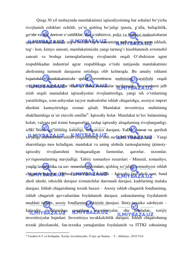  
 
Qisqa 30 yil mobaynida mamlakatimiz iqtisodiyotining har sohalari bo‘yicha 
rivojlanish eshiklari ochildi, ya’ni qishloq ho‘jaligi (paxta, g‘alla, baliqchilik, 
go‘sht va sut, dorivor o‘simliklar, meva-sabzovot, poliz va boshqa) mahsulotlarini 
qayta ishlashga alohida urg‘u berildi. Og‘ir sanoatning neft va gazni qayta ishlash, 
tog‘- kon, kimyo sanoati, mamlakatimizda yangi tarmog‘i hisoblanmish avtomobil 
sanoati va boshqa tarmoqlarlarning rivojlanishi orqali O‘zbekiston agrar 
respublikadan industrial agrar respublikaga o‘tishi natijasida mamlakatimiz 
aholisining turmush darajasini ortishiga olib kelmoqda. Bu amaliy ishlarni 
bajarishda mamlakatimizda qulay investitsion muhitning yaratilishi orqali 
rivojlangan mamlakatlar bilan qo‘shma korxonalar tuzilmoqda. Investorlarni jalb 
etish orqali mamalakat iqtisodiyotini rivojlantirishga, yangi ish o‘rinlarning 
yaratilishiga, xom-ashyodan tayyor mahsulotlar ishlab chiqarishga, asosiysi import 
ulushini kamaytirishga xizmat qiladi. Mamlakat investitsiya 
muhitining 
shakllanishiga ta’sir etuvchi omillar9. Iqtisodiy holat- Mamlakat to‘lov balansining 
holati, valyuta pul tizimi barqarorligi, tashqi iqtisodiy aloqalarning rivojlanganligi, 
ichki bozor sig‘imining kattaligi, inflyatsiya darajasi, YaIM, sanoat va qurilish 
xo‘jaligi mahsulotlari ishlab chiqarishning o‘sish sur’atlari. Huquqiy baza – Yangi 
sharoitlarga mos keladigan, mamlakat va uning alohida tarmoqlarining ijtimoiy-
iqtisodiy 
rivojlanishini 
boshqaradigan 
farmonlar, 
qarorlar, 
nizomlar, 
yo‘riqnomalarning mavjudligi. Tabiiy xomashyo resurslari - Mineral, xomashyo, 
yoqilg‘ienergetika va suv resurslari zaxiralari, qishloq xo‘jaligi xomashyosi ishlab 
chiqarish hajmlari. Mehnat resurslari va bandlik – Iqtisodiy faol aholi soni, band 
aholi ulushi, ishsizlik darajasi xizmatchilar daromadi darajasi, kadrlarning malaka 
darajasi. Ishlab chiqarishning texnik bazasi – Asosiy ishlab chiqarish fondlarining, 
ishlab chiqarish quvvatlaridan foydalanish darajasi, uskunalarning foydalanish 
muddati tarkibi, asosiy fondlarning eskirishi darajasi. Ilmiy-texnika salohiyati – 
Iqtisodiy 
rivojlanishga 
qaratilgan 
investitsiyalar, 
shu 
jumladan, 
xorijiy 
investitsiyalar hajmlari. Investitsiya tavakkalchilik darajasi. Ishlab chiqarishning 
texnik jihozlanishi, fan-texnika yutuqlaridan foydalanish va ITTKI sohasining 
                                                           
9 VaxabovA.V.va boshqalar. Xorijiy investitsiyalar. O‘quv qo‘llanma. – T.: «Moliya», 2010.74-b 
