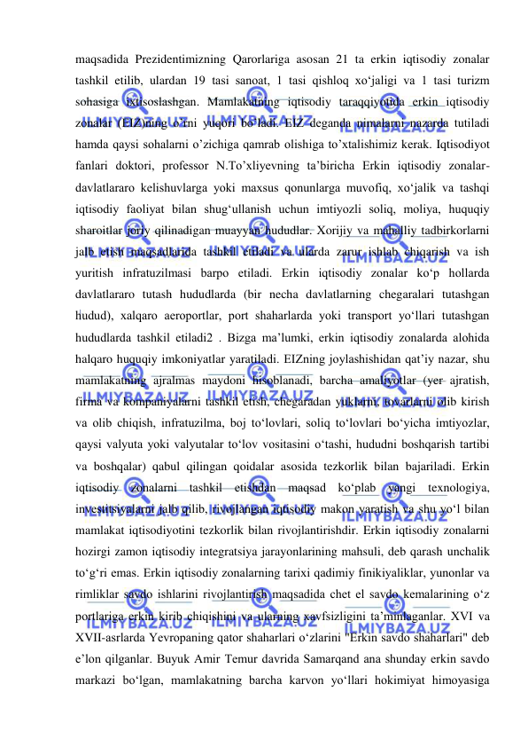  
 
maqsadida Prezidentimizning Qarorlariga asosan 21 ta erkin iqtisodiy zonalar 
tashkil etilib, ulardan 19 tasi sanoat, 1 tasi qishloq xo‘jaligi va 1 tasi turizm 
sohasiga ixtisoslashgan. Mamlakatning iqtisodiy taraqqiyotida erkin iqtisodiy 
zonalar (EIZ)ning o’rni yuqori bo’ladi. EIZ deganda nimalarni nazarda tutiladi 
hamda qaysi sohalarni o’zichiga qamrab olishiga to’xtalishimiz kerak. Iqtisodiyot 
fanlari doktori, professor N.To’xliyevning ta’biricha Erkin iqtisodiy zonalar-
davlatlararo kelishuvlarga yoki maxsus qonunlarga muvofiq, xoʻjalik va tashqi 
iqtisodiy faoliyat bilan shugʻullanish uchun imtiyozli soliq, moliya, huquqiy 
sharoitlar joriy qilinadigan muayyan hududlar. Xorijiy va mahalliy tadbirkorlarni 
jalb etish maqsadlarida tashkil etiladi va ularda zarur ishlab chiqarish va ish 
yuritish infratuzilmasi barpo etiladi. Erkin iqtisodiy zonalar koʻp hollarda 
davlatlararo tutash hududlarda (bir necha davlatlarning chegaralari tutashgan 
hudud), xalqaro aeroportlar, port shaharlarda yoki transport yoʻllari tutashgan 
hududlarda tashkil etiladi2 . Bizga ma’lumki, erkin iqtisodiy zonalarda alohida 
halqaro huquqiy imkoniyatlar yaratiladi. EIZning joylashishidan qatʼiy nazar, shu 
mamlakatning ajralmas maydoni hisoblanadi, barcha amaliyotlar (yer ajratish, 
firma va kompaniyalarni tashkil etish, chegaradan yuklarni, tovarlarni olib kirish 
va olib chiqish, infratuzilma, boj toʻlovlari, soliq toʻlovlari boʻyicha imtiyozlar, 
qaysi valyuta yoki valyutalar toʻlov vositasini oʻtashi, hududni boshqarish tartibi 
va boshqalar) qabul qilingan qoidalar asosida tezkorlik bilan bajariladi. Erkin 
iqtisodiy zonalarni tashkil etishdan maqsad koʻplab yangi texnologiya, 
investitsiyalarni jalb qilib, rivojlangan iqtisodiy makon yaratish va shu yoʻl bilan 
mamlakat iqtisodiyotini tezkorlik bilan rivojlantirishdir. Erkin iqtisodiy zonalarni 
hozirgi zamon iqtisodiy integratsiya jarayonlarining mahsuli, deb qarash unchalik 
toʻgʻri emas. Erkin iqtisodiy zonalarning tarixi qadimiy finikiyaliklar, yunonlar va 
rimliklar savdo ishlarini rivojlantirish maqsadida chet el savdo kemalarining oʻz 
portlariga erkin kirib chiqishini va ularning xavfsizligini taʼminlaganlar. XVI va 
XVII-asrlarda Yevropaning qator shaharlari oʻzlarini "Erkin savdo shaharlari" deb 
eʼlon qilganlar. Buyuk Amir Temur davrida Samarqand ana shunday erkin savdo 
markazi boʻlgan, mamlakatning barcha karvon yoʻllari hokimiyat himoyasiga 
