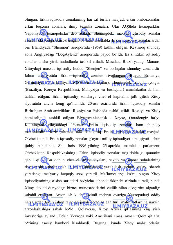  
 
olingan. Erkin iqtisodiy zonalarning har xil turlari mavjud: erkin omborxonalar, 
erkin bojxona zonalari, ilmiy texnika zonalari. Ular AQShda texnoparklar, 
Yaponiyada texnopolislar deb ataladi. Shuningdek, maxsus iqtisodiy zonalar 
asosan, eksportga ixtisoslashgan bo’ladi. Dastlabki Erkin iqtisodiy zonalarlardan 
biri Irlandiyada "Shennon" aeroportida (1959) tashkil etilgan. Keyinroq shunday 
zona Angliyadagi "DogAylend" aeroportida paydo boʻldi. Baʼzi Erkin iqtisodiy 
zonalar ancha yirik hududlarda tashkil etiladi. Masalan, Braziliyadagi Manaus, 
Xitoydagi maxsus iqtisodiy hudud "Shenjen" va boshqalar shunday zonalardir. 
Jahon amaliyotida Erkin iqtisodiy zonalar rivojlangan (Buyuk Britaniya, 
Germaniya, Niderlandiya, AQSH va boshqalar), shuningdek, rivojlanayotgan 
(Braziliya, Koreya Respublikasi, Malayziya va boshqalar) mamlakatlarida ham 
tashkil etilgan. Erkin iqtisodiy zonalarga chet el kapitalini jalb qilish Xitoy 
siyosatida ancha keng qoʻllanildi. 20-asr oxirlarida Erkin iqtisodiy zonalar 
Birlashgan Arab amirliklari, Rossiya va Polshada tashkil etildi. Rossiya va Xitoy 
hamkorligida tashkil etilgan Blyagovanichensk - Xeyxe, Qoradengiz boʻyi, 
Kaliningrad viloyatidagi "Yantar" Erkin iqtisodiy zonalari ham shunday 
makonlardir. Hozir jahonda 600 dan ortiq Erkin iqtisodiy zonalar mavjud. 
Oʻzbekistonda Erkin iqtisodiy zonalar gʻoyasi milliy iqtisodiyot taraqqiyoti uchun 
ijobiy baholandi. Shu bois 1996-yilning 25-aprelda mamlakat parlamenti 
Oʻzbekiston Respublikasining "Erkin iqtisodiy zonalar toʻgʻrisida"gi qonunini 
qabul qildi. Bu qonun chet el investitsiyalari, savdo va sanoat sohalarining 
rivojlanishi, aholini ish bilan taʼminlashni yaxshilash uchun qulay sharoit 
yaratishga meʼyoriy huquqiy asos yaratdi. Ma’lumotlarga ko‘ra, bugun Xitoy 
iqtisodiyotining o‘sish sur’atlari bo‘yicha jahonda ikkinchi o‘rinda turadi, bunda 
Xitoy davlati dunyodagi biznes munosabatlarini zudlik bilan o‘zgartira olganligi 
sababli erishgan. Arzon ish kuchi, tizimli mehnat evaziga Yevropadagi oddiy 
narsalardan tortib jahon talabiga javob beraoladigan turli mahsulotlarning narxini 
arzonlashishiga sabab bo‘ldi. Qolaversa, Xitoy Afrika qit’asining eng yirik 
investoriga aylandi, Pekin Yevropa yoki Amerikani emas, aynan “Qora qit’a"ni 
o‘zining asosiy hamkori hisoblaydi. Bugungi kunda Xitoy mahsulotlarini 
