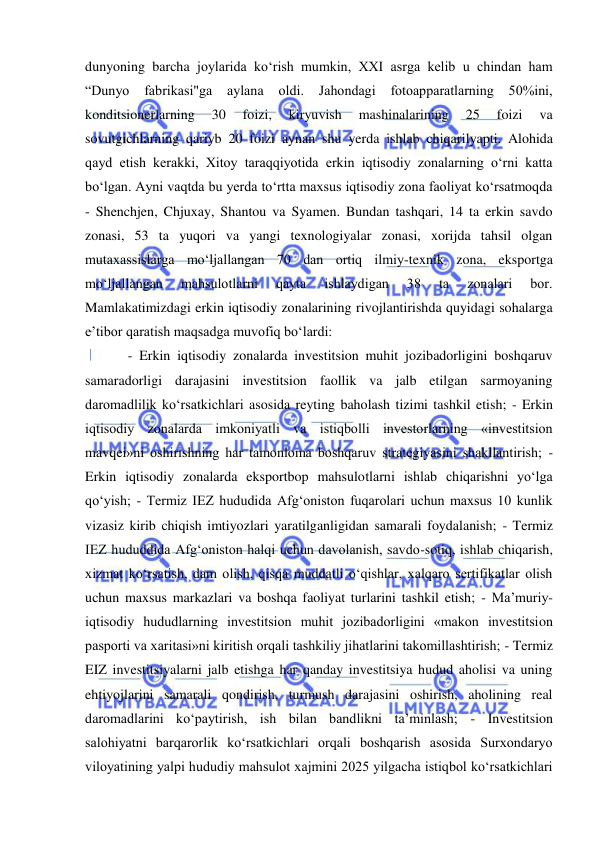  
 
dunyoning barcha joylarida ko‘rish mumkin, XXI asrga kelib u chindan ham 
“Dunyo 
fabrikasi"ga 
aylana 
oldi. 
Jahondagi 
fotoapparatlarning 50%ini, 
konditsionerlarning 
30 
foizi, 
kiryuvish 
mashinalarining 
25 
foizi 
va 
sovutgichlarning qariyb 20 foizi aynan shu yerda ishlab chiqarilyapti. Alohida 
qayd etish kerakki, Xitoy taraqqiyotida erkin iqtisodiy zonalarning o‘rni katta 
bo‘lgan. Ayni vaqtda bu yerda to‘rtta maxsus iqtisodiy zona faoliyat ko‘rsatmoqda 
- Shenchjen, Chjuxay, Shantou va Syamen. Bundan tashqari, 14 ta erkin savdo 
zonasi, 53 ta yuqori va yangi texnologiyalar zonasi, xorijda tahsil olgan 
mutaxassislarga mo‘ljallangan 70 dan ortiq ilmiy-texnik zona, eksportga 
mo‘ljallangan 
mahsulotlarni 
qayta 
ishlaydigan 
38 
ta 
zonalari 
bor. 
Mamlakatimizdagi erkin iqtisodiy zonalarining rivojlantirishda quyidagi sohalarga 
e’tibor qaratish maqsadga muvofiq bo‘lardi: 
- Erkin iqtisodiy zonalarda investitsion muhit jozibadorligini boshqaruv 
samaradorligi darajasini investitsion faollik va jalb etilgan sarmoyaning 
daromadlilik ko‘rsatkichlari asosida reyting baholash tizimi tashkil etish; - Erkin 
iqtisodiy zonalarda imkoniyatli va istiqbolli investorlarning «investitsion 
mavqei»ni oshirishning har tamonloma boshqaruv strategiyasini shakllantirish; - 
Erkin iqtisodiy zonalarda eksportbop mahsulotlarni ishlab chiqarishni yo‘lga 
qo‘yish; - Termiz IEZ hududida Afg‘oniston fuqarolari uchun maxsus 10 kunlik 
vizasiz kirib chiqish imtiyozlari yaratilganligidan samarali foydalanish; - Termiz 
IEZ hududdida Afg‘oniston halqi uchun davolanish, savdo-sotiq, ishlab chiqarish, 
xizmat ko‘rsatish, dam olish, qisqa muddatli o‘qishlar, xalqaro sertifikatlar olish 
uchun maxsus markazlari va boshqa faoliyat turlarini tashkil etish; - Ma’muriy-
iqtisodiy hududlarning investitsion muhit jozibadorligini «makon investitsion 
pasporti va xaritasi»ni kiritish orqali tashkiliy jihatlarini takomillashtirish; - Termiz 
EIZ investitsiyalarni jalb etishga har qanday investitsiya hudud aholisi va uning 
ehtiyojlarini samarali qondirish, turmush darajasini oshirish, aholining real 
daromadlarini ko‘paytirish, ish bilan bandlikni ta’minlash; - Investitsion 
salohiyatni barqarorlik ko‘rsatkichlari orqali boshqarish asosida Surxondaryo 
viloyatining yalpi hududiy mahsulot xajmini 2025 yilgacha istiqbol ko‘rsatkichlari 
