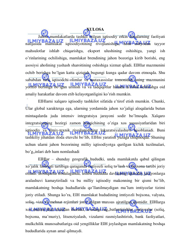  
 
 
XULOSA 
Jahon mamlakatlarda tashkil etilgan iqtisodiy erkin zonalarning faoliyati 
natijasida mamlakat iqtisodiyotining rivojlanishiga, hom ashyodan tayyor 
mahsulotlar ishlab chiqarishga, eksport ulushining oshishiga, yangi ish 
o’rinlarining ochilishiga, mamlakat brendining jahon bozoriga kirib borishi, eng 
asosiysi aholining yashash sharoitining oshishiga xizmat qiladi. EIHlar mazmunini 
ochib berishga bo’lgan katta qiziqish bugungi kunga qadar davom etmoqda. Shu 
sababdan turli iqtisodchi-olimlar va mutaxassislar tomonidan uning mazmunini 
yoritib berishga bo’lgan urinish va va tadqiqotlar hamda ta’rifini keltirishga oid 
amaliy harakatlar davom etib kelayotganligini ko’rish mumkin.  
EIHlarni xalqaro iqtisodiy tashkilot sifatida e’tirof etish mumkin. Chunki, 
Ular global xarakterga ega, ularning yordamida jahon xo’jaligi aloqalarida butun 
mintaqalarda juda intensiv integratsiya jarayoni sodir bo’lmoqda. Xalqaro 
integratsiyaning hozirgi zamon bosqichining o’ziga xos xususiyatlaridan biri 
iqtisodiy va ilmiy-texnik rivojlanishning lokazatsiyalashuvi hisoblanadi. Buni 
tashkiliy jihatdan ifoda etuvchi bo’lib, EIHni yaratish yuzaga chiqmoqda. Shuning 
uchun ularni jahon bozorining milliy iqtisodiyotga qurilgan kichik tuzilmalari, 
bo’g„inlari deb ham nomlashadi 
EIHlar – shunday geografik hududki, unda mamlakatda qabul qilingan 
xo’jalik faoliyati tartibiga qaraganda imtiyozli soliq to’lash va bojxona tartibi joriy 
etiladi. Boshqacha ifodalaganda, ushbu hududda davlatning iqtisodiy jarayonlarga 
aralashuvi kamaytiriladi va bu milliy iqtisodiy makonning bir qismi bo’lib, 
mamlakatning boshqa hududlarida qo’llanilmaydigan ma’lum imtiyozlar tizimi 
joriy etiladi. Shunga ko’ra, EIH mamlakat hududining imtiyozli bojxona, valyuta, 
soliq, viza va mehnat rejimlari joriy etilgan maxsus ajratilgan qismidir. EIHlarga 
xos muhim jihat shundan iboratki, u erdagi rag„batlantirishlar, imtiyozlar (soliq, 
bojxona, ma’muriy), litsenziyalash, vizalarni rasmiylashtirish, bank faoliyatlari, 
mulkchilik munosabatlariga oid yengilliklar EIH joylashgan mamlakatning boshqa 
hududlarida aynan amal qilmaydi. 
