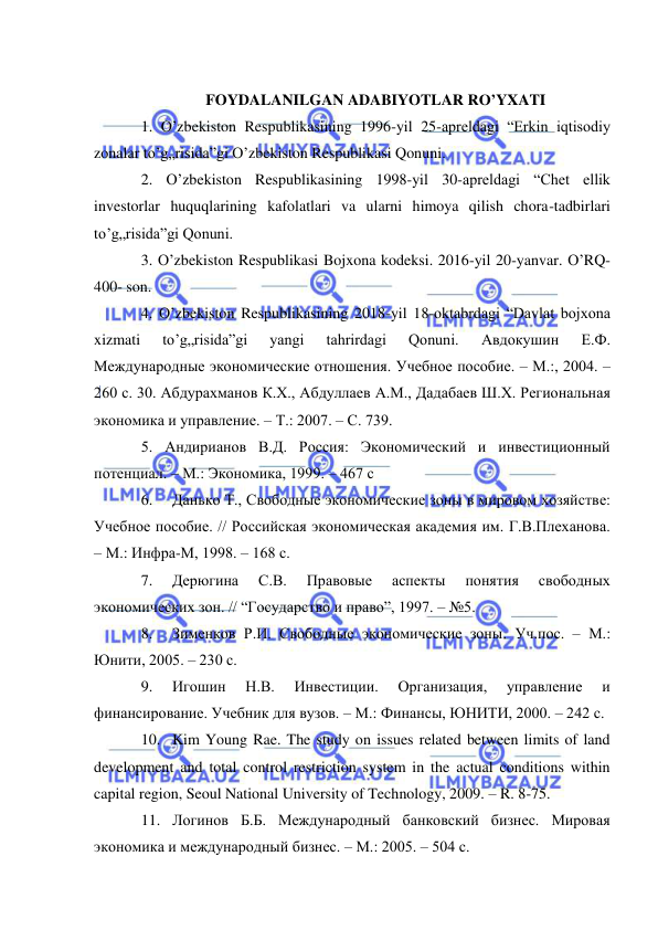  
 
 
FOYDALANILGAN ADABIYOTLAR RO’YXATI 
1. O’zbekiston Respublikasining 1996-yil 25-apreldagi “Erkin iqtisodiy 
zonalar to’g„risida”gi O’zbekiston Respublikasi Qonuni.  
2. O’zbekiston Respublikasining 1998-yil 30-apreldagi “Chet ellik 
investorlar huquqlarining kafolatlari va ularni himoya qilish chora-tadbirlari 
to’g„risida”gi Qonuni.  
3. O’zbekiston Respublikasi Bojxona kodeksi. 2016-yil 20-yanvar. O’RQ-
400- son.  
4. O’zbekiston Respublikasining 2018-yil 18-oktabrdagi “Davlat bojxona 
xizmati 
to’g„risida”gi 
yangi 
tahrirdagi 
Qonuni. 
Авдокушин 
Е.Ф. 
Международные экономические отношения. Учебное пособие. – М.:, 2004. – 
260 с. 30. Абдурахманов К.Х., Абдуллаев А.М., Дадабаев Ш.Х. Региональная 
экономика и управление. – Т.: 2007. – С. 739.  
5. Aндирианов В.Д. Россия: Экономический и инвестиционный 
потенциал. – M.: Экономика, 1999. – 467 с 
6. 
Данько Т., Свободные экономические зоны в мировом хозяйстве: 
Учебное пособие. // Российская экономическая академия им. Г.В.Плеханова. 
– М.: Инфра-М, 1998. – 168 с.  
7. 
Дерюгина 
С.В. 
Правовые 
аспекты 
понятия 
свободных 
экономических зон. // “Государство и право”, 1997. – №5.  
8. 
Зименков Р.И. Свободные экономические зоны. Уч.пос. – М.: 
Юнити, 2005. – 230 с.  
9. 
Игошин 
Н.В. 
Инвестиции. 
Организация, 
управление 
и 
финансирование. Учебник для вузов. – М.: Финансы, ЮНИТИ, 2000. – 242 с.  
10. Kim Young Rae. The study on issues related between limits of land 
development and total control restriction system in the actual conditions within 
capital region, Seoul National University of Technology, 2009. – R. 8-75.  
11. Логинов Б.Б. Международный банковский бизнес. Мировая 
экономика и международный бизнес. – М.: 2005. – 504 с. 
