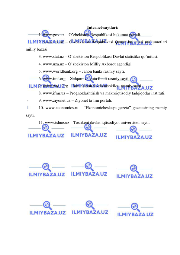  
 
 
Internet-saytlari: 
1. www.gov.uz – O’zbekiston Respublikasi hukumat portali.  
2. www.lex.uz – O’zbekiston Respublikasi Qonun hujjatlari ma’lumotlari 
milliy bazasi.  
3. www.stat.uz – O’zbekiston Respublikasi Davlat statistika qo’mitasi.  
4. www.uza.uz – O’zbekiston Milliy Axborot agentligi.  
5. www.worldbank.org – Jahon banki rasmiy sayti.  
6. www.imf.org – Xalqaro valyuta fondi rasmiy sayti.  
7. www.wto. Org – Butunjahon savdo tashkiloti rasmiy sayti.  
8. www.ifmr.uz – Prognozlashtirish va makroiqtisodiy tadqiqotlar instituti.  
9. www.ziyonet.uz – Ziyonet ta’lim portali.  
10. www.economics.ru – “Ekonomicheskaya gazeta” gazetasining rasmiy 
sayti.  
11. www.tshue.uz – Toshkent davlat iqtisodiyot universiteti sayti. 
