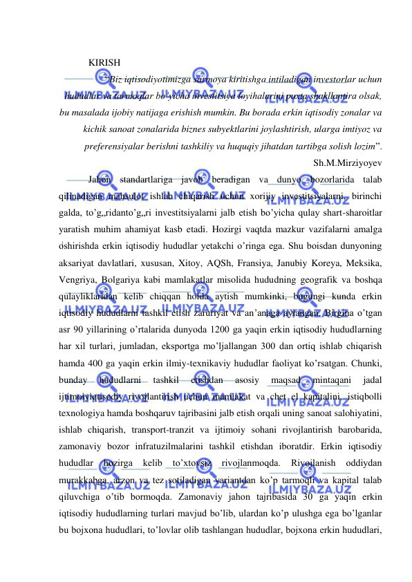  
 
 
KIRISH 
“Biz iqtisodiyotimizga sarmoya kiritishga intiladigan investorlar uchun 
hududlar va tarmoqlar bo’yicha investitsiya loyihalarini puxta shakllantira olsak, 
bu masalada ijobiy natijaga erishish mumkin. Bu borada erkin iqtisodiy zonalar va 
kichik sanoat zonalarida biznes subyektlarini joylashtirish, ularga imtiyoz va 
preferensiyalar berishni tashkiliy va huquqiy jihatdan tartibga solish lozim”. 
Sh.M.Mirziyoyev 
Jahon standartlariga javob beradigan va dunyo bozorlarida talab 
qilinadigan mahsulot ishlab chiqarish uchun xorijiy investitsiyalarni, birinchi 
galda, to’g„ridanto’g„ri investitsiyalarni jalb etish bo’yicha qulay shart-sharoitlar 
yaratish muhim ahamiyat kasb etadi. Hozirgi vaqtda mazkur vazifalarni amalga 
oshirishda erkin iqtisodiy hududlar yetakchi o’ringa ega. Shu boisdan dunyoning 
aksariyat davlatlari, xususan, Xitoy, AQSh, Fransiya, Janubiy Koreya, Meksika, 
Vengriya, Bolgariya kabi mamlakatlar misolida hududning geografik va boshqa 
qulayliklaridan kelib chiqqan holda aytish mumkinki, bugungi kunda erkin 
iqtisodiy hududlarni tashkil etish zaruriyat va an’anaga aylangan. Birgina o’tgan 
asr 90 yillarining o’rtalarida dunyoda 1200 ga yaqin erkin iqtisodiy hududlarning 
har xil turlari, jumladan, eksportga mo’ljallangan 300 dan ortiq ishlab chiqarish 
hamda 400 ga yaqin erkin ilmiy-texnikaviy hududlar faoliyat ko’rsatgan. Chunki, 
bunday 
hududlarni 
tashkil 
etishdan 
asosiy 
maqsad 
mintaqani 
jadal 
ijtimoiyiqtisodiy rivojlantirish uchun mamlakat va chet el kapitalini, istiqbolli 
texnologiya hamda boshqaruv tajribasini jalb etish orqali uning sanoat salohiyatini, 
ishlab chiqarish, transport-tranzit va ijtimoiy sohani rivojlantirish barobarida, 
zamonaviy bozor infratuzilmalarini tashkil etishdan iboratdir. Erkin iqtisodiy 
hududlar 
hozirga 
kelib 
to’xtovsiz 
rivojlanmoqda. 
Rivojlanish 
oddiydan 
murakkabga, arzon va tez sotiladigan variantdan ko’p tarmoqli va kapital talab 
qiluvchiga o’tib bormoqda. Zamonaviy jahon tajribasida 30 ga yaqin erkin 
iqtisodiy hududlarning turlari mavjud bo’lib, ulardan ko’p ulushga ega bo’lganlar 
bu bojxona hududlari, to’lovlar olib tashlangan hududlar, bojxona erkin hududlari, 
