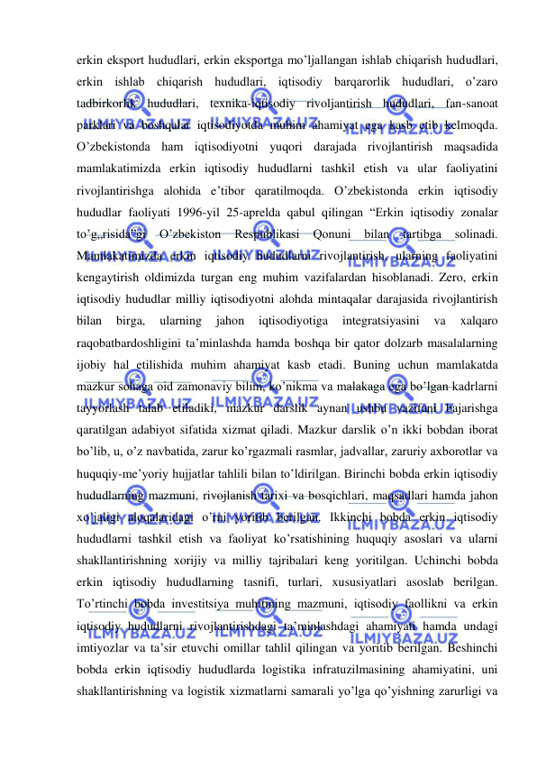  
 
erkin eksport hududlari, erkin eksportga mo’ljallangan ishlab chiqarish hududlari, 
erkin ishlab chiqarish hududlari, iqtisodiy barqarorlik hududlari, o’zaro 
tadbirkorlik hududlari, texnika-iqtisodiy rivoljantirish hududlari, fan-sanoat 
parklari va boshqalar iqtisodiyotda muhim ahamiyat ega kasb etib kelmoqda. 
O’zbekistonda ham iqtisodiyotni yuqori darajada rivojlantirish maqsadida 
mamlakatimizda erkin iqtisodiy hududlarni tashkil etish va ular faoliyatini 
rivojlantirishga alohida e’tibor qaratilmoqda. O’zbekistonda erkin iqtisodiy 
hududlar faoliyati 1996-yil 25-aprelda qabul qilingan “Erkin iqtisodiy zonalar 
to’g„risida”gi 
O’zbekiston 
Respublikasi 
Qonuni 
bilan 
tartibga 
solinadi. 
Mamlakatimizda erkin iqtisodiy hududlarni rivojlantirish, ularning faoliyatini 
kengaytirish oldimizda turgan eng muhim vazifalardan hisoblanadi. Zero, erkin 
iqtisodiy hududlar milliy iqtisodiyotni alohda mintaqalar darajasida rivojlantirish 
bilan 
birga, 
ularning 
jahon 
iqtisodiyotiga 
integratsiyasini 
va 
xalqaro 
raqobatbardoshligini ta’minlashda hamda boshqa bir qator dolzarb masalalarning 
ijobiy hal etilishida muhim ahamiyat kasb etadi. Buning uchun mamlakatda 
mazkur sohaga oid zamonaviy bilim, ko’nikma va malakaga ega bo’lgan kadrlarni 
tayyorlash talab etiladiki, mazkur darslik aynan ushbu vazifani bajarishga 
qaratilgan adabiyot sifatida xizmat qiladi. Mazkur darslik o’n ikki bobdan iborat 
bo’lib, u, o’z navbatida, zarur ko’rgazmali rasmlar, jadvallar, zaruriy axborotlar va 
huquqiy-me’yoriy hujjatlar tahlili bilan to’ldirilgan. Birinchi bobda erkin iqtisodiy 
hududlarning mazmuni, rivojlanish tarixi va bosqichlari, maqsadlari hamda jahon 
xo’jaligi aloqalaridagi o’rni yoritib berilgan. Ikkinchi bobda erkin iqtisodiy 
hududlarni tashkil etish va faoliyat ko’rsatishining huquqiy asoslari va ularni 
shakllantirishning xorijiy va milliy tajribalari keng yoritilgan. Uchinchi bobda 
erkin iqtisodiy hududlarning tasnifi, turlari, xususiyatlari asoslab berilgan. 
To’rtinchi bobda investitsiya muhitining mazmuni, iqtisodiy faollikni va erkin 
iqtisodiy hududlarni rivojlantirishdagi ta’minlashdagi ahamiyati hamda undagi 
imtiyozlar va ta’sir etuvchi omillar tahlil qilingan va yoritib berilgan. Beshinchi 
bobda erkin iqtisodiy hududlarda logistika infratuzilmasining ahamiyatini, uni 
shakllantirishning va logistik xizmatlarni samarali yo’lga qo’yishning zarurligi va 
