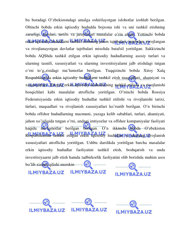  
 
bu boradagi O’zbekistondagi amalga oshirilayotgan islohotlar izohlab berilgan. 
Oltinchi bobda erkin iqtisodiy hududda bojxona ishi va uni tashkil etishning 
zarurligi, asoslari, tartibi va jarayonlari masalalar o’rin olgan. Yettinchi bobda 
erkin iqtisodiy hududlarni tashkil etishning jahon tajribalari, jumladan, rivojlangan 
va rivojlanayotgan davlatlar tajribalari misolida batafsil yoritilgan. Sakkizinchi 
bobda AQShda tashkil etilgan erkin iqtisodiy hududlarning asosiy turlari va 
ularning tasnifi, xususiyatlari va ularning investitsiyalarni jalb etishdagi tutgan 
o’rni to’g„risidagi ma’lumotlar berilgan. Tuqqizinchi bobda Xitoy Xalq 
Respublikasida erkin iqtisodiy hududlarni tashkil etish maqsadlari, ahamiyati va 
xususiyatlari. Xitoyda erkin iqtisodiy hududlarning tashkil etilishi va rivojlanishi 
bosqichlari kabi masalalar atroflicha yoritilgan. O’ninchi bobda Rossiya 
Federatsiyasida erkin iqtisodiy hududlar tashkil etilishi va rivojlanishi tarixi, 
turlari, maqsadlari va rivojlanish xususiyatlari ko’rsatib berilgan. O’n birinchi 
bobda offshor hududlarning mazmuni, yuzaga kelib sabablari, turlari, ahamiyati, 
jahon xo’jaligida tutgan o’rni, undagi imtiyozlar va offshor kompaniyalar faoliyati 
haqida ma’lumotlar berilgan berilgan. O’n ikkinchi bobda O’zbekiston 
Respublikasida tashkil etilgan erkin iqtisodiy hududlar va ularning rivojlanish 
xususiyatlari atroflicha yoritilgan. Ushbu darslikda yoritilgan barcha masalalar 
erkin iqtisodiy hududlar faoliyatini tashkil etish, boshqarish va unda 
investitsiyaarni jalb etish hamda tadbirkorlik faoliyatini olib borishda muhim asos 
bo’lib xizmat qilishi mumkin 
 
 
 
 
 
 
 
 
 
