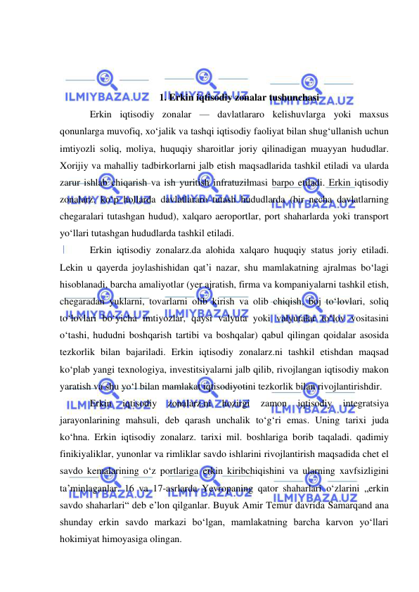  
 
 
 
 
1. Erkin iqtisodiy zonalar tushunchasi 
Erkin iqtisodiy zonalar — davlatlararo kelishuvlarga yoki maxsus 
qonunlarga muvofiq, xoʻjalik va tashqi iqtisodiy faoliyat bilan shugʻullanish uchun 
imtiyozli soliq, moliya, huquqiy sharoitlar joriy qilinadigan muayyan hududlar. 
Xorijiy va mahalliy tadbirkorlarni jalb etish maqsadlarida tashkil etiladi va ularda 
zarur ishlab chiqarish va ish yuritish infratuzilmasi barpo etiladi. Erkin iqtisodiy 
zonalarz. koʻp hollarda davlatlararo tutash hududlarda (bir necha davlatlarning 
chegaralari tutashgan hudud), xalqaro aeroportlar, port shaharlarda yoki transport 
yoʻllari tutashgan hududlarda tashkil etiladi. 
Erkin iqtisodiy zonalarz.da alohida xalqaro huquqiy status joriy etiladi. 
Lekin u qayerda joylashishidan qatʼi nazar, shu mamlakatning ajralmas boʻlagi 
hisoblanadi, barcha amaliyotlar (yer ajratish, firma va kompaniyalarni tashkil etish, 
chegaradan yuklarni, tovarlarni olib kirish va olib chiqish, boj toʻlovlari, soliq 
toʻlovlari boʻyicha imtiyozlar, qaysi valyuta yoki valyutalar toʻlov vositasini 
oʻtashi, hududni boshqarish tartibi va boshqalar) qabul qilingan qoidalar asosida 
tezkorlik bilan bajariladi. Erkin iqtisodiy zonalarz.ni tashkil etishdan maqsad 
koʻplab yangi texnologiya, investitsiyalarni jalb qilib, rivojlangan iqtisodiy makon 
yaratish va shu yoʻl bilan mamlakat iqtisodiyotini tezkorlik bilan rivojlantirishdir. 
Erkin 
iqtisodiy 
zonalarz.ni 
hozirgi 
zamon 
iqtisodiy 
integratsiya 
jarayonlarining mahsuli, deb qarash unchalik toʻgʻri emas. Uning tarixi juda 
koʻhna. Erkin iqtisodiy zonalarz. tarixi mil. boshlariga borib taqaladi. qadimiy 
finikiyaliklar, yunonlar va rimliklar savdo ishlarini rivojlantirish maqsadida chet el 
savdo kemalarining oʻz portlariga erkin kiribchiqishini va ularning xavfsizligini 
taʼminlaganlar. 16 va 17-asrlarda Yevropaning qator shaharlari oʻzlarini „erkin 
savdo shaharlari“ deb eʼlon qilganlar. Buyuk Amir Temur davrida Samarqand ana 
shunday erkin savdo markazi boʻlgan, mamlakatning barcha karvon yoʻllari 
hokimiyat himoyasiga olingan. 
