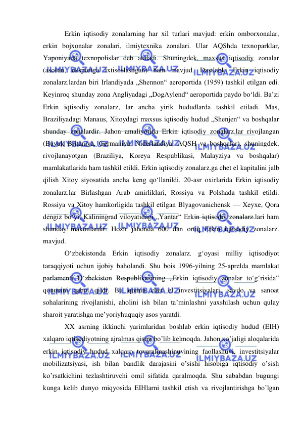  
 
Erkin iqtisodiy zonalarning har xil turlari mavjud: erkin omborxonalar, 
erkin bojxonalar zonalari, ilmiytexnika zonalari. Ular AQShda texnoparklar, 
Yaponiyada texnopolislar deb ataladi. Shuningdek, maxsus iqtisodiy zonalar 
(asosan, eksportga ixtisoslashgan) ham mavjud. Dastlabki Erkin iqtisodiy 
zonalarz.lardan biri Irlandiyada „Shennon“ aeroportida (1959) tashkil etilgan edi. 
Keyinroq shunday zona Angliyadagi „DogAylend“ aeroportida paydo boʻldi. Baʼzi 
Erkin iqtisodiy zonalarz, lar ancha yirik hududlarda tashkil etiladi. Mas, 
Braziliyadagi Manaus, Xitoydagi maxsus iqtisodiy hudud „Shenjen“ va boshqalar 
shunday zonalardir. Jahon amaliyotida Erkin iqtisodiy zonalarz.lar rivojlangan 
(Buyuk Britaniya, Germaniya, Niderlandiya, AQSH va boshqalar), shuningdek, 
rivojlanayotgan (Braziliya, Koreya Respublikasi, Malayziya va boshqalar) 
mamlakatlarida ham tashkil etildi. Erkin iqtisodiy zonalarz.ga chet el kapitalini jalb 
qilish Xitoy siyosatida ancha keng qoʻllanildi. 20-asr oxirlarida Erkin iqtisodiy 
zonalarz.lar Birlashgan Arab amirliklari, Rossiya va Polshada tashkil etildi. 
Rossiya va Xitoy hamkorligida tashkil etilgan Blyagovanichensk — Xeyxe, Qora 
dengiz boʻyi, Kaliningrad viloyatidagi „Yantar“ Erkin iqtisodiy zonalarz.lari ham 
shunday makonlardir. Hozir jahonda 600 dan ortiq Erkin iqtisodiy zonalarz. 
mavjud. 
Oʻzbekistonda Erkin iqtisodiy zonalarz. gʻoyasi milliy iqtisodiyot 
taraqqiyoti uchun ijobiy baholandi. Shu bois 1996-yilning 25-aprelda mamlakat 
parlamenti Oʻzbekiston Respublikasining „Erkin iqtisodiy zonalar toʻgʻrisida“ 
qonunini qabul qildi. Bu qonun chet el investitsiyalari, savdo va sanoat 
sohalarining rivojlanishi, aholini ish bilan taʼminlashni yaxshilash uchun qulay 
sharoit yaratishga meʼyoriyhuquqiy asos yaratdi.  
XX asrning ikkinchi yarimlaridan boshlab erkin iqtisodiy hudud (EIH) 
xalqaro iqtisodiyotning ajralmas qismi bo’lib kelmoqda. Jahon xo’jaligi aloqalarida 
erkin iqtisodiy hudud xalqaro tovaralmashinuvining faollashuvi, investitsiyalar 
mobilizatsiyasi, ish bilan bandlik darajasini o’sishi hisobiga iqtisodiy o’sish 
ko’rsatkichini tezlashtiruvchi omil sifatida qaralmoqda. Shu sababdan bugungi 
kunga kelib dunyo miqyosida EIHlarni tashkil etish va rivojlantirishga bo’lgan 
